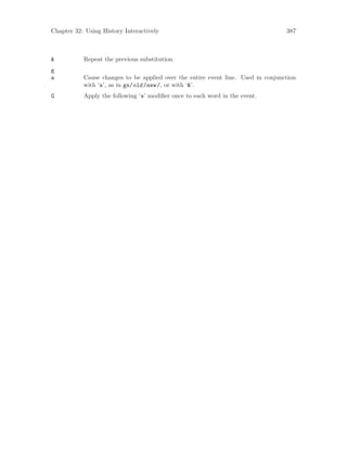 Chapter 32: Using History Interactively 387
& Repeat the previous substitution.
g
a Cause changes to be applied over the entire event line. Used in conjunction
with ‘s’, as in gs/old/new/, or with ‘&’.
G Apply the following ‘s’ modifier once to each word in the event.
 