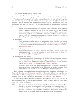 26 Debugging with gdb
The "remote" target does not support "run".
Try "help target" or "continue".
then use continue to run your program. You may need load first (see [load], page 201).
The execution of a program is affected by certain information it receives from its superior.
gdb provides ways to specify this information, which you must do before starting your
program. (You can change it after starting your program, but such changes only affect your
program the next time you start it.) This information may be divided into four categories:
The arguments.
Specify the arguments to give your program as the arguments of the run com-
mand. If a shell is available on your target, the shell is used to pass the argu-
ments, so that you may use normal conventions (such as wildcard expansion or
variable substitution) in describing the arguments. In Unix systems, you can
control which shell is used with the SHELL environment variable. See Section 4.3
[Your Program’s Arguments], page 28.
The environment.
Your program normally inherits its environment from gdb, but you can use
the gdb commands set environment and unset environment to change parts
of the environment that affect your program. See Section 4.4 [Your Program’s
Environment], page 29.
The working directory.
Your program inherits its working directory from gdb. You can set the gdb
working directory with the cd command in gdb. See Section 4.5 [Your Pro-
gram’s Working Directory], page 30.
The standard input and output.
Your program normally uses the same device for standard input and standard
output as gdb is using. You can redirect input and output in the run command
line, or you can use the tty command to set a different device for your program.
See Section 4.6 [Your Program’s Input and Output], page 30.
Warning: While input and output redirection work, you cannot use pipes to
pass the output of the program you are debugging to another program; if you
attempt this, gdb is likely to wind up debugging the wrong program.
When you issue the run command, your program begins to execute immediately. See
Chapter 5 [Stopping and Continuing], page 43, for discussion of how to arrange for your
program to stop. Once your program has stopped, you may call functions in your program,
using the print or call commands. See Chapter 10 [Examining Data], page 93.
If the modification time of your symbol file has changed since the last time gdb read its
symbols, gdb discards its symbol table, and reads it again. When it does this, gdb tries to
retain your current breakpoints.
start The name of the main procedure can vary from language to language. With
C or C++, the main procedure name is always main, but other languages such
as Ada do not require a specific name for their main procedure. The debugger
provides a convenient way to start the execution of the program and to stop at
the beginning of the main procedure, depending on the language used.
 