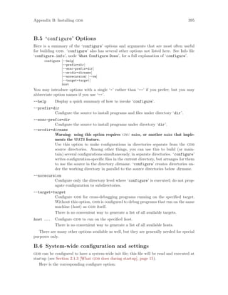 Appendix B: Installing gdb 395
B.5 ‘configure’ Options
Here is a summary of the ‘configure’ options and arguments that are most often useful
for building gdb. ‘configure’ also has several other options not listed here. See Info file
‘configure.info’, node ‘What Configure Does’, for a full explanation of ‘configure’.
configure [--help]
[--prefix=dir]
[--exec-prefix=dir]
[--srcdir=dirname]
[--norecursion] [--rm]
[--target=target]
host
You may introduce options with a single ‘-’ rather than ‘--’ if you prefer; but you may
abbreviate option names if you use ‘--’.
--help Display a quick summary of how to invoke ‘configure’.
--prefix=dir
Configure the source to install programs and files under directory ‘dir’.
--exec-prefix=dir
Configure the source to install programs under directory ‘dir’.
--srcdir=dirname
Warning: using this option requires gnu make, or another make that imple-
ments the VPATH feature.
Use this option to make configurations in directories separate from the gdb
source directories. Among other things, you can use this to build (or main-
tain) several configurations simultaneously, in separate directories. ‘configure’
writes configuration-specific files in the current directory, but arranges for them
to use the source in the directory dirname. ‘configure’ creates directories un-
der the working directory in parallel to the source directories below dirname.
--norecursion
Configure only the directory level where ‘configure’ is executed; do not prop-
agate configuration to subdirectories.
--target=target
Configure gdb for cross-debugging programs running on the specified target.
Without this option, gdb is configured to debug programs that run on the same
machine (host) as gdb itself.
There is no convenient way to generate a list of all available targets.
host ... Configure gdb to run on the specified host.
There is no convenient way to generate a list of all available hosts.
There are many other options available as well, but they are generally needed for special
purposes only.
B.6 System-wide configuration and settings
gdb can be configured to have a system-wide init file; this file will be read and executed at
startup (see Section 2.1.3 [What gdb does during startup], page 15).
Here is the corresponding configure option:
 