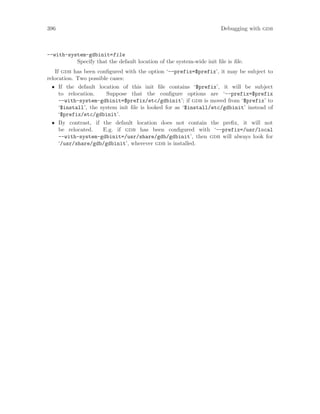 396 Debugging with gdb
--with-system-gdbinit=file
Specify that the default location of the system-wide init file is file.
If gdb has been configured with the option ‘--prefix=$prefix’, it may be subject to
relocation. Two possible cases:
• If the default location of this init file contains ‘$prefix’, it will be subject
to relocation. Suppose that the configure options are ‘--prefix=$prefix
--with-system-gdbinit=$prefix/etc/gdbinit’; if gdb is moved from ‘$prefix’ to
‘$install’, the system init file is looked for as ‘$install/etc/gdbinit’ instead of
‘$prefix/etc/gdbinit’.
• By contrast, if the default location does not contain the prefix, it will not
be relocated. E.g. if gdb has been configured with ‘--prefix=/usr/local
--with-system-gdbinit=/usr/share/gdb/gdbinit’, then gdb will always look for
‘/usr/share/gdb/gdbinit’, wherever gdb is installed.
 