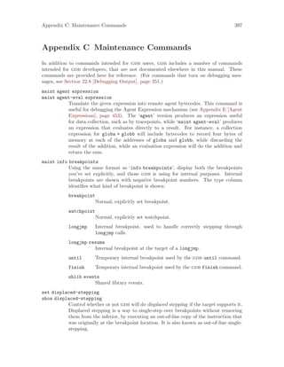Appendix C: Maintenance Commands 397
Appendix C Maintenance Commands
In addition to commands intended for gdb users, gdb includes a number of commands
intended for gdb developers, that are not documented elsewhere in this manual. These
commands are provided here for reference. (For commands that turn on debugging mes-
sages, see Section 22.8 [Debugging Output], page 251.)
maint agent expression
maint agent-eval expression
Translate the given expression into remote agent bytecodes. This command is
useful for debugging the Agent Expression mechanism (see Appendix E [Agent
Expressions], page 453). The ‘agent’ version produces an expression useful
for data collection, such as by tracepoints, while ‘maint agent-eval’ produces
an expression that evaluates directly to a result. For instance, a collection
expression for globa + globb will include bytecodes to record four bytes of
memory at each of the addresses of globa and globb, while discarding the
result of the addition, while an evaluation expression will do the addition and
return the sum.
maint info breakpoints
Using the same format as ‘info breakpoints’, display both the breakpoints
you’ve set explicitly, and those gdb is using for internal purposes. Internal
breakpoints are shown with negative breakpoint numbers. The type column
identifies what kind of breakpoint is shown:
breakpoint
Normal, explicitly set breakpoint.
watchpoint
Normal, explicitly set watchpoint.
longjmp Internal breakpoint, used to handle correctly stepping through
longjmp calls.
longjmp resume
Internal breakpoint at the target of a longjmp.
until Temporary internal breakpoint used by the gdb until command.
finish Temporary internal breakpoint used by the gdb finish command.
shlib events
Shared library events.
set displaced-stepping
show displaced-stepping
Control whether or not gdb will do displaced stepping if the target supports it.
Displaced stepping is a way to single-step over breakpoints without removing
them from the inferior, by executing an out-of-line copy of the instruction that
was originally at the breakpoint location. It is also known as out-of-line single-
stepping.
 