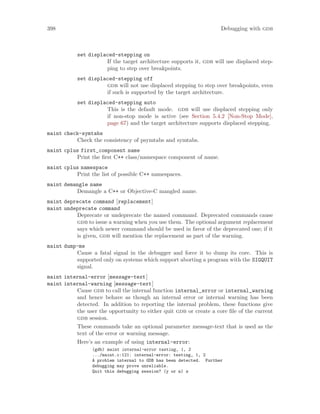 398 Debugging with gdb
set displaced-stepping on
If the target architecture supports it, gdb will use displaced step-
ping to step over breakpoints.
set displaced-stepping off
gdb will not use displaced stepping to step over breakpoints, even
if such is supported by the target architecture.
set displaced-stepping auto
This is the default mode. gdb will use displaced stepping only
if non-stop mode is active (see Section 5.4.2 [Non-Stop Mode],
page 67) and the target architecture supports displaced stepping.
maint check-symtabs
Check the consistency of psymtabs and symtabs.
maint cplus first_component name
Print the first C++ class/namespace component of name.
maint cplus namespace
Print the list of possible C++ namespaces.
maint demangle name
Demangle a C++ or Objective-C mangled name.
maint deprecate command [replacement]
maint undeprecate command
Deprecate or undeprecate the named command. Deprecated commands cause
gdb to issue a warning when you use them. The optional argument replacement
says which newer command should be used in favor of the deprecated one; if it
is given, gdb will mention the replacement as part of the warning.
maint dump-me
Cause a fatal signal in the debugger and force it to dump its core. This is
supported only on systems which support aborting a program with the SIGQUIT
signal.
maint internal-error [message-text]
maint internal-warning [message-text]
Cause gdb to call the internal function internal_error or internal_warning
and hence behave as though an internal error or internal warning has been
detected. In addition to reporting the internal problem, these functions give
the user the opportunity to either quit gdb or create a core file of the current
gdb session.
These commands take an optional parameter message-text that is used as the
text of the error or warning message.
Here’s an example of using internal-error:
(gdb) maint internal-error testing, 1, 2
.../maint.c:121: internal-error: testing, 1, 2
A problem internal to GDB has been detected. Further
debugging may prove unreliable.
Quit this debugging session? (y or n) n
 
