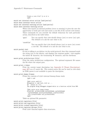 Appendix C: Maintenance Commands 399
Create a core file? (y or n) n
(gdb)
maint set internal-error action [ask|yes|no]
maint show internal-error action
maint set internal-warning action [ask|yes|no]
maint show internal-warning action
When gdb reports an internal problem (error or warning) it gives the user the
opportunity to both quit gdb and create a core file of the current gdb session.
These commands let you override the default behaviour for each particular
action, described in the table below.
‘quit’ You can specify that gdb should always (yes) or never (no) quit.
The default is to ask the user what to do.
‘corefile’
You can specify that gdb should always (yes) or never (no) create
a core file. The default is to ask the user what to do.
maint packet text
If gdb is talking to an inferior via the serial protocol, then this command sends
the string text to the inferior, and displays the response packet. gdb supplies
the initial ‘$’ character, the terminating ‘#’ character, and the checksum.
maint print architecture [file]
Print the entire architecture configuration. The optional argument file names
the file where the output goes.
maint print c-tdesc
Print the current target description (see Appendix G [Target Descriptions],
page 467) as a C source file. The created source file can be used in gdb when
an XML parser is not available to parse the description.
maint print dummy-frames
Prints the contents of gdb’s internal dummy-frame stack.
(gdb) b add
...
(gdb) print add(2,3)
Breakpoint 2, add (a=2, b=3) at ...
58 return (a + b);
The program being debugged stopped while in a function called from GDB.
...
(gdb) maint print dummy-frames
0x1a57c80: pc=0x01014068 fp=0x0200bddc sp=0x0200bdd6
top=0x0200bdd4 id={stack=0x200bddc,code=0x101405c}
call_lo=0x01014000 call_hi=0x01014001
(gdb)
Takes an optional file parameter.
maint print registers [file]
maint print raw-registers [file]
maint print cooked-registers [file]
maint print register-groups [file]
Print gdb’s internal register data structures.
 