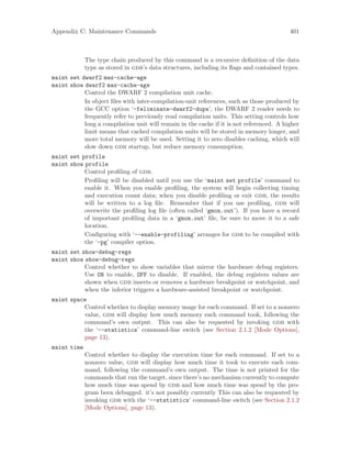 Appendix C: Maintenance Commands 401
The type chain produced by this command is a recursive definition of the data
type as stored in gdb’s data structures, including its flags and contained types.
maint set dwarf2 max-cache-age
maint show dwarf2 max-cache-age
Control the DWARF 2 compilation unit cache.
In object files with inter-compilation-unit references, such as those produced by
the GCC option ‘-feliminate-dwarf2-dups’, the DWARF 2 reader needs to
frequently refer to previously read compilation units. This setting controls how
long a compilation unit will remain in the cache if it is not referenced. A higher
limit means that cached compilation units will be stored in memory longer, and
more total memory will be used. Setting it to zero disables caching, which will
slow down gdb startup, but reduce memory consumption.
maint set profile
maint show profile
Control profiling of gdb.
Profiling will be disabled until you use the ‘maint set profile’ command to
enable it. When you enable profiling, the system will begin collecting timing
and execution count data; when you disable profiling or exit gdb, the results
will be written to a log file. Remember that if you use profiling, gdb will
overwrite the profiling log file (often called ‘gmon.out’). If you have a record
of important profiling data in a ‘gmon.out’ file, be sure to move it to a safe
location.
Configuring with ‘--enable-profiling’ arranges for gdb to be compiled with
the ‘-pg’ compiler option.
maint set show-debug-regs
maint show show-debug-regs
Control whether to show variables that mirror the hardware debug registers.
Use ON to enable, OFF to disable. If enabled, the debug registers values are
shown when gdb inserts or removes a hardware breakpoint or watchpoint, and
when the inferior triggers a hardware-assisted breakpoint or watchpoint.
maint space
Control whether to display memory usage for each command. If set to a nonzero
value, gdb will display how much memory each command took, following the
command’s own output. This can also be requested by invoking gdb with
the ‘--statistics’ command-line switch (see Section 2.1.2 [Mode Options],
page 13).
maint time
Control whether to display the execution time for each command. If set to a
nonzero value, gdb will display how much time it took to execute each com-
mand, following the command’s own output. The time is not printed for the
commands that run the target, since there’s no mechanism currently to compute
how much time was spend by gdb and how much time was spend by the pro-
gram been debugged. it’s not possibly currently This can also be requested by
invoking gdb with the ‘--statistics’ command-line switch (see Section 2.1.2
[Mode Options], page 13).
 