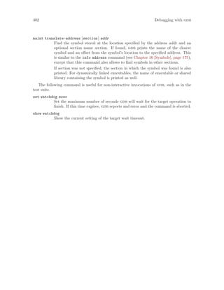 402 Debugging with gdb
maint translate-address [section] addr
Find the symbol stored at the location specified by the address addr and an
optional section name section. If found, gdb prints the name of the closest
symbol and an offset from the symbol’s location to the specified address. This
is similar to the info address command (see Chapter 16 [Symbols], page 175),
except that this command also allows to find symbols in other sections.
If section was not specified, the section in which the symbol was found is also
printed. For dynamically linked executables, the name of executable or shared
library containing the symbol is printed as well.
The following command is useful for non-interactive invocations of gdb, such as in the
test suite.
set watchdog nsec
Set the maximum number of seconds gdb will wait for the target operation to
finish. If this time expires, gdb reports and error and the command is aborted.
show watchdog
Show the current setting of the target wait timeout.
 