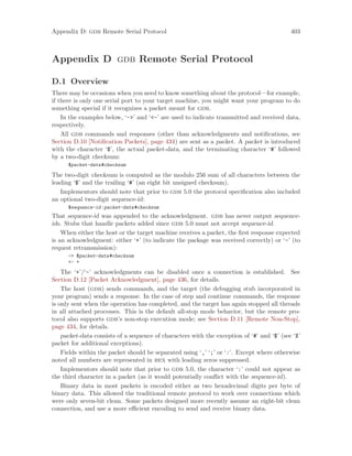 Appendix D: gdb Remote Serial Protocol 403
Appendix D gdb Remote Serial Protocol
D.1 Overview
There may be occasions when you need to know something about the protocol—for example,
if there is only one serial port to your target machine, you might want your program to do
something special if it recognizes a packet meant for gdb.
In the examples below, ‘->’ and ‘<-’ are used to indicate transmitted and received data,
respectively.
All gdb commands and responses (other than acknowledgments and notifications, see
Section D.10 [Notification Packets], page 434) are sent as a packet. A packet is introduced
with the character ‘$’, the actual packet-data, and the terminating character ‘#’ followed
by a two-digit checksum:
$packet-data#checksum
The two-digit checksum is computed as the modulo 256 sum of all characters between the
leading ‘$’ and the trailing ‘#’ (an eight bit unsigned checksum).
Implementors should note that prior to gdb 5.0 the protocol specification also included
an optional two-digit sequence-id:
$sequence-id:packet-data#checksum
That sequence-id was appended to the acknowledgment. gdb has never output sequence-
ids. Stubs that handle packets added since gdb 5.0 must not accept sequence-id.
When either the host or the target machine receives a packet, the first response expected
is an acknowledgment: either ‘+’ (to indicate the package was received correctly) or ‘-’ (to
request retransmission):
-> $packet-data#checksum
<- +
The ‘+’/‘-’ acknowledgments can be disabled once a connection is established. See
Section D.12 [Packet Acknowledgment], page 436, for details.
The host (gdb) sends commands, and the target (the debugging stub incorporated in
your program) sends a response. In the case of step and continue commands, the response
is only sent when the operation has completed, and the target has again stopped all threads
in all attached processes. This is the default all-stop mode behavior, but the remote pro-
tocol also supports gdb’s non-stop execution mode; see Section D.11 [Remote Non-Stop],
page 434, for details.
packet-data consists of a sequence of characters with the exception of ‘#’ and ‘$’ (see ‘X’
packet for additional exceptions).
Fields within the packet should be separated using ‘,’ ‘;’ or ‘:’. Except where otherwise
noted all numbers are represented in hex with leading zeros suppressed.
Implementors should note that prior to gdb 5.0, the character ‘:’ could not appear as
the third character in a packet (as it would potentially conflict with the sequence-id).
Binary data in most packets is encoded either as two hexadecimal digits per byte of
binary data. This allowed the traditional remote protocol to work over connections which
were only seven-bit clean. Some packets designed more recently assume an eight-bit clean
connection, and use a more efficient encoding to send and receive binary data.
 