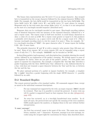 404 Debugging with gdb
The binary data representation uses 7d (ascii ‘}’) as an escape character. Any escaped
byte is transmitted as the escape character followed by the original character XORed with
0x20. For example, the byte 0x7d would be transmitted as the two bytes 0x7d 0x5d. The
bytes 0x23 (ascii ‘#’), 0x24 (ascii ‘$’), and 0x7d (ascii ‘}’) must always be escaped.
Responses sent by the stub must also escape 0x2a (ascii ‘*’), so that it is not interpreted
as the start of a run-length encoded sequence (described next).
Response data can be run-length encoded to save space. Run-length encoding replaces
runs of identical characters with one instance of the repeated character, followed by a ‘*’
and a repeat count. The repeat count is itself sent encoded, to avoid binary characters in
data: a value of n is sent as n+29. For a repeat count greater or equal to 3, this produces
a printable ascii character, e.g. a space (ascii code 32) for a repeat count of 3. (This is
because run-length encoding starts to win for counts 3 or more.) Thus, for example, ‘0* ’
is a run-length encoding of “0000”: the space character after ‘*’ means repeat the leading
0 32 - 29 = 3 more times.
The printable characters ‘#’ and ‘$’ or with a numeric value greater than 126 must not
be used. Runs of six repeats (‘#’) or seven repeats (‘$’) can be expanded using a repeat
count of only five (‘"’). For example, ‘00000000’ can be encoded as ‘0*"00’.
In describing packets (and responses), each description has a template showing the overall
syntax, followed by an explanation of the packet’s meaning. We include spaces in some of
the templates for clarity; these are not part of the packet’s syntax. No gdb packet uses
spaces to separate its components. For example, a template like ‘foo bar baz’ describes a
packet beginning with the three ASCII bytes ‘foo’, followed by a bar, followed directly by
a baz. gdb does not transmit a space character between the ‘foo’ and the bar, or between
the bar and the baz.
We place optional portions of a packet in [square brackets]; for example, a template
like ‘c [addr]’ describes a packet beginning with the single ASCII character ‘c’, possibly
followed by an addr.
D.2 Standard Replies
The remote protocol specifies a few standard replies. All commands support these, except
as noted in the individual command descriptions.
‘’ For any command not supported by the stub, an empty response (‘$#00’) should
be returned. That way it is possible to extend the protocol. A newer gdb can
tell if a packet is supported based on that response (but see also [qSupported],
page 419).
‘E xx’ An error has occurred; xx is a two-digit hexadecimal error number. In al-
most all cases, the protocol does not specify the meaning of the error numbers;
GDB usually ignores the numbers, or displays them to the user without further
interpretation.
‘E.name[.message]’
An error has occurred; name is the name of the error. The name may contain
letters, numbers, and ‘-’ characters. If present, message is an error message, en-
coded using the escaped eight-bit conventions for binary data described above.
 