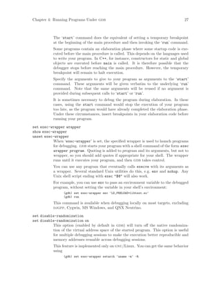 Chapter 4: Running Programs Under gdb 27
The ‘start’ command does the equivalent of setting a temporary breakpoint
at the beginning of the main procedure and then invoking the ‘run’ command.
Some programs contain an elaboration phase where some startup code is exe-
cuted before the main procedure is called. This depends on the languages used
to write your program. In C++, for instance, constructors for static and global
objects are executed before main is called. It is therefore possible that the
debugger stops before reaching the main procedure. However, the temporary
breakpoint will remain to halt execution.
Specify the arguments to give to your program as arguments to the ‘start’
command. These arguments will be given verbatim to the underlying ‘run’
command. Note that the same arguments will be reused if no argument is
provided during subsequent calls to ‘start’ or ‘run’.
It is sometimes necessary to debug the program during elaboration. In these
cases, using the start command would stop the execution of your program
too late, as the program would have already completed the elaboration phase.
Under these circumstances, insert breakpoints in your elaboration code before
running your program.
set exec-wrapper wrapper
show exec-wrapper
unset exec-wrapper
When ‘exec-wrapper’ is set, the specified wrapper is used to launch programs
for debugging. gdb starts your program with a shell command of the form exec
wrapper program. Quoting is added to program and its arguments, but not to
wrapper, so you should add quotes if appropriate for your shell. The wrapper
runs until it executes your program, and then gdb takes control.
You can use any program that eventually calls execve with its arguments as
a wrapper. Several standard Unix utilities do this, e.g. env and nohup. Any
Unix shell script ending with exec "$@" will also work.
For example, you can use env to pass an environment variable to the debugged
program, without setting the variable in your shell’s environment:
(gdb) set exec-wrapper env ’LD_PRELOAD=libtest.so’
(gdb) run
This command is available when debugging locally on most targets, excluding
djgpp, Cygwin, MS Windows, and QNX Neutrino.
set disable-randomization
set disable-randomization on
This option (enabled by default in gdb) will turn off the native randomiza-
tion of the virtual address space of the started program. This option is useful
for multiple debugging sessions to make the execution better reproducible and
memory addresses reusable across debugging sessions.
This feature is implemented only on gnu/Linux. You can get the same behavior
using
(gdb) set exec-wrapper setarch ‘uname -m‘ -R
 