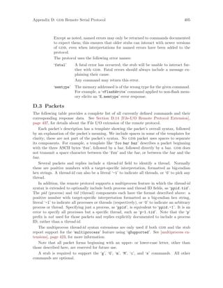 Appendix D: gdb Remote Serial Protocol 405
Except as noted, named errors may only be returned to commands documented
to expect them; this ensures that older stubs can interact with newer versions
of gdb, even when interpretations for named errors have been added to the
protocol.
The protocol uses the following error names:
‘fatal’ A fatal error has occurred; the stub will be unable to interact fur-
ther with gdb. Fatal errors should always include a message ex-
plaining their cause.
Any command may return this error.
‘memtype’ The memory addressed is of the wrong type for the given command.
For example, a ‘vFlashWrite’ command applied to non-flash mem-
ory elicits an ‘E.memtype’ error response.
D.3 Packets
The following table provides a complete list of all currently defined commands and their
corresponding response data. See Section D.14 [File-I/O Remote Protocol Extension],
page 437, for details about the File I/O extension of the remote protocol.
Each packet’s description has a template showing the packet’s overall syntax, followed
by an explanation of the packet’s meaning. We include spaces in some of the templates for
clarity; these are not part of the packet’s syntax. No gdb packet uses spaces to separate
its components. For example, a template like ‘foo bar baz’ describes a packet beginning
with the three ASCII bytes ‘foo’, followed by a bar, followed directly by a baz. gdb does
not transmit a space character between the ‘foo’ and the bar, or between the bar and the
baz.
Several packets and replies include a thread-id field to identify a thread. Normally
these are positive numbers with a target-specific interpretation, formatted as big-endian
hex strings. A thread-id can also be a literal ‘-1’ to indicate all threads, or ‘0’ to pick any
thread.
In addition, the remote protocol supports a multiprocess feature in which the thread-id
syntax is extended to optionally include both process and thread ID fields, as ‘ppid.tid’.
The pid (process) and tid (thread) components each have the format described above: a
positive number with target-specific interpretation formatted as a big-endian hex string,
literal ‘-1’ to indicate all processes or threads (respectively), or ‘0’ to indicate an arbitrary
process or thread. Specifying just a process, as ‘ppid’, is equivalent to ‘ppid.-1’. It is an
error to specify all processes but a specific thread, such as ‘p-1.tid’. Note that the ‘p’
prefix is not used for those packets and replies explicitly documented to include a process
ID, rather than a thread-id.
The multiprocess thread-id syntax extensions are only used if both gdb and the stub
report support for the ‘multiprocess’ feature using ‘qSupported’. See [multiprocess ex-
tensions], page 423, for more information.
Note that all packet forms beginning with an upper- or lower-case letter, other than
those described here, are reserved for future use.
A stub is required to support the ‘g’, ‘G’, ‘m’, ‘M’, ‘c’, and ‘s’ commands. All other
commands are optional.
 