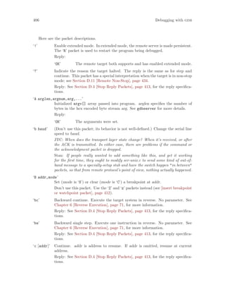 406 Debugging with gdb
Here are the packet descriptions.
‘!’ Enable extended mode. In extended mode, the remote server is made persistent.
The ‘R’ packet is used to restart the program being debugged.
Reply:
‘OK’ The remote target both supports and has enabled extended mode.
‘?’ Indicate the reason the target halted. The reply is the same as for step and
continue. This packet has a special interpretation when the target is in non-stop
mode; see Section D.11 [Remote Non-Stop], page 434.
Reply: See Section D.4 [Stop Reply Packets], page 413, for the reply specifica-
tions.
‘A arglen,argnum,arg,...’
Initialized argv[] array passed into program. arglen specifies the number of
bytes in the hex encoded byte stream arg. See gdbserver for more details.
Reply:
‘OK’ The arguments were set.
‘b baud’ (Don’t use this packet; its behavior is not well-defined.) Change the serial line
speed to baud.
JTC: When does the transport layer state change? When it’s received, or after
the ACK is transmitted. In either case, there are problems if the command or
the acknowledgment packet is dropped.
Stan: If people really wanted to add something like this, and get it working
for the first time, they ought to modify ser-unix.c to send some kind of out-of-
band message to a specially-setup stub and have the switch happen "in between"
packets, so that from remote protocol’s point of view, nothing actually happened.
‘B addr,mode’
Set (mode is ‘S’) or clear (mode is ‘C’) a breakpoint at addr.
Don’t use this packet. Use the ‘Z’ and ‘z’ packets instead (see [insert breakpoint
or watchpoint packet], page 412).
‘bc’ Backward continue. Execute the target system in reverse. No parameter. See
Chapter 6 [Reverse Execution], page 71, for more information.
Reply: See Section D.4 [Stop Reply Packets], page 413, for the reply specifica-
tions.
‘bs’ Backward single step. Execute one instruction in reverse. No parameter. See
Chapter 6 [Reverse Execution], page 71, for more information.
Reply: See Section D.4 [Stop Reply Packets], page 413, for the reply specifica-
tions.
‘c [addr]’ Continue. addr is address to resume. If addr is omitted, resume at current
address.
Reply: See Section D.4 [Stop Reply Packets], page 413, for the reply specifica-
tions.
 