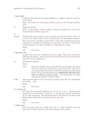 Appendix D: gdb Remote Serial Protocol 407
‘C sig[;addr]’
Continue with signal sig (hex signal number). If ‘;addr’ is omitted, resume at
same address.
Reply: See Section D.4 [Stop Reply Packets], page 413, for the reply specifica-
tions.
‘d’ Toggle debug flag.
Don’t use this packet; instead, define a general set packet (see Section D.5
[General Query Packets], page 415).
‘D’
‘D;pid’ The first form of the packet is used to detach gdb from the remote system. It
is sent to the remote target before gdb disconnects via the detach command.
The second form, including a process ID, is used when multiprocess protocol
extensions are enabled (see [multiprocess extensions], page 423), to detach only
a specific process. The pid is specified as a big-endian hex string.
Reply:
‘OK’ for success
‘F RC,EE,CF;XX’
A reply from gdb to an ‘F’ packet sent by the target. This is part of the File-
I/O protocol extension. See Section D.14 [File-I/O Remote Protocol Extension],
page 437, for the specification.
‘g’ Read general registers.
Reply:
‘XX...’ Each byte of register data is described by two hex digits. The bytes
with the register are transmitted in target byte order. The size of
each register and their position within the ‘g’ packet are determined
by the gdb internal gdbarch functions DEPRECATED_REGISTER_RAW_
SIZE and gdbarch_register_name. The specification of several
standard ‘g’ packets is specified below.
‘G XX...’ Write general registers. See [read registers packet], page 407, for a description
of the XX. . . data.
Reply:
‘OK’ for success
‘H c thread-id’
Set thread for subsequent operations (‘m’, ‘M’, ‘g’, ‘G’, et.al.). c depends on the
operation to be performed: it should be ‘c’ for step and continue operations,
‘g’ for other operations. The thread designator thread-id has the format and
interpretation described in [thread-id syntax], page 405.
Reply:
‘OK’ for success
‘i [addr[,nnn]]’
Step the remote target by a single clock cycle. If ‘,nnn’ is present, cycle step
nnn cycles. If addr is present, cycle step starting at that address.
 