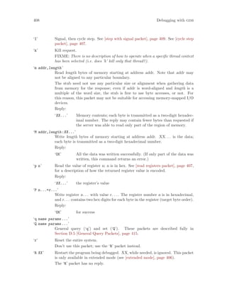 408 Debugging with gdb
‘I’ Signal, then cycle step. See [step with signal packet], page 409. See [cycle step
packet], page 407.
‘k’ Kill request.
FIXME: There is no description of how to operate when a specific thread context
has been selected (i.e. does ’k’ kill only that thread?).
‘m addr,length’
Read length bytes of memory starting at address addr. Note that addr may
not be aligned to any particular boundary.
The stub need not use any particular size or alignment when gathering data
from memory for the response; even if addr is word-aligned and length is a
multiple of the word size, the stub is free to use byte accesses, or not. For
this reason, this packet may not be suitable for accessing memory-mapped I/O
devices.
Reply:
‘XX...’ Memory contents; each byte is transmitted as a two-digit hexadec-
imal number. The reply may contain fewer bytes than requested if
the server was able to read only part of the region of memory.
‘M addr,length:XX...’
Write length bytes of memory starting at address addr. XX. . . is the data;
each byte is transmitted as a two-digit hexadecimal number.
Reply:
‘OK’ All the data was written successfully. (If only part of the data was
written, this command returns an error.)
‘p n’ Read the value of register n; n is in hex. See [read registers packet], page 407,
for a description of how the returned register value is encoded.
Reply:
‘XX...’ the register’s value
‘P n...=r...’
Write register n. . . with value r. . .. The register number n is in hexadecimal,
and r. . . contains two hex digits for each byte in the register (target byte order).
Reply:
‘OK’ for success
‘q name params...’
‘Q name params...’
General query (‘q’) and set (‘Q’). These packets are described fully in
Section D.5 [General Query Packets], page 415.
‘r’ Reset the entire system.
Don’t use this packet; use the ‘R’ packet instead.
‘R XX’ Restart the program being debugged. XX, while needed, is ignored. This packet
is only available in extended mode (see [extended mode], page 406).
The ‘R’ packet has no reply.
 