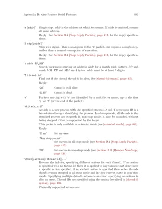 Appendix D: gdb Remote Serial Protocol 409
‘s [addr]’ Single step. addr is the address at which to resume. If addr is omitted, resume
at same address.
Reply: See Section D.4 [Stop Reply Packets], page 413, for the reply specifica-
tions.
‘S sig[;addr]’
Step with signal. This is analogous to the ‘C’ packet, but requests a single-step,
rather than a normal resumption of execution.
Reply: See Section D.4 [Stop Reply Packets], page 413, for the reply specifica-
tions.
‘t addr:PP,MM’
Search backwards starting at address addr for a match with pattern PP and
mask MM. PP and MM are 4 bytes. addr must be at least 3 digits.
‘T thread-id’
Find out if the thread thread-id is alive. See [thread-id syntax], page 405.
Reply:
‘OK’ thread is still alive
‘E NN’ thread is dead
‘v’ Packets starting with ‘v’ are identified by a multi-letter name, up to the first
‘;’ or ‘?’ (or the end of the packet).
‘vAttach;pid’
Attach to a new process with the specified process ID pid. The process ID is a
hexadecimal integer identifying the process. In all-stop mode, all threads in the
attached process are stopped; in non-stop mode, it may be attached without
being stopped if that is supported by the target.
This packet is only available in extended mode (see [extended mode], page 406).
Reply:
‘E nn’ for an error
‘Any stop packet’
for success in all-stop mode (see Section D.4 [Stop Reply Packets],
page 413)
‘OK’ for success in non-stop mode (see Section D.11 [Remote Non-Stop],
page 434)
‘vCont[;action[:thread-id]]...’
Resume the inferior, specifying different actions for each thread. If an action
is specified with no thread-id, then it is applied to any threads that don’t have
a specific action specified; if no default action is specified then other threads
should remain stopped in all-stop mode and in their current state in non-stop
mode. Specifying multiple default actions is an error; specifying no actions is
also an error. Thread IDs are specified using the syntax described in [thread-id
syntax], page 405.
Currently supported actions are:
 