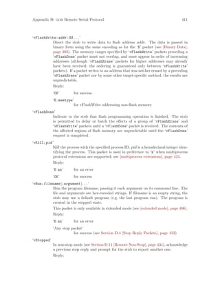 Appendix D: gdb Remote Serial Protocol 411
‘vFlashWrite:addr:XX...’
Direct the stub to write data to flash address addr. The data is passed in
binary form using the same encoding as for the ‘X’ packet (see [Binary Data],
page 403). The memory ranges specified by ‘vFlashWrite’ packets preceding a
‘vFlashDone’ packet must not overlap, and must appear in order of increasing
addresses (although ‘vFlashErase’ packets for higher addresses may already
have been received; the ordering is guaranteed only between ‘vFlashWrite’
packets). If a packet writes to an address that was neither erased by a preceding
‘vFlashErase’ packet nor by some other target-specific method, the results are
unpredictable.
Reply:
‘OK’ for success
‘E.memtype’
for vFlashWrite addressing non-flash memory
‘vFlashDone’
Indicate to the stub that flash programming operation is finished. The stub
is permitted to delay or batch the effects of a group of ‘vFlashErase’ and
‘vFlashWrite’ packets until a ‘vFlashDone’ packet is received. The contents of
the affected regions of flash memory are unpredictable until the ‘vFlashDone’
request is completed.
‘vKill;pid’
Kill the process with the specified process ID. pid is a hexadecimal integer iden-
tifying the process. This packet is used in preference to ‘k’ when multiprocess
protocol extensions are supported; see [multiprocess extensions], page 423.
Reply:
‘E nn’ for an error
‘OK’ for success
‘vRun;filename[;argument]...’
Run the program filename, passing it each argument on its command line. The
file and arguments are hex-encoded strings. If filename is an empty string, the
stub may use a default program (e.g. the last program run). The program is
created in the stopped state.
This packet is only available in extended mode (see [extended mode], page 406).
Reply:
‘E nn’ for an error
‘Any stop packet’
for success (see Section D.4 [Stop Reply Packets], page 413)
‘vStopped’
In non-stop mode (see Section D.11 [Remote Non-Stop], page 434), acknowledge
a previous stop reply and prompt for the stub to report another one.
Reply:
 