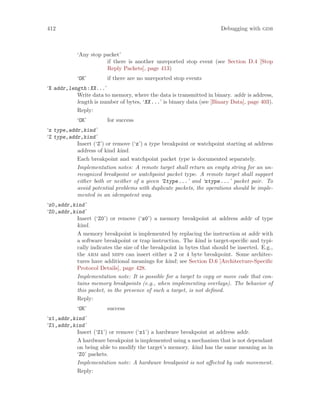412 Debugging with gdb
‘Any stop packet’
if there is another unreported stop event (see Section D.4 [Stop
Reply Packets], page 413)
‘OK’ if there are no unreported stop events
‘X addr,length:XX...’
Write data to memory, where the data is transmitted in binary. addr is address,
length is number of bytes, ‘XX...’ is binary data (see [Binary Data], page 403).
Reply:
‘OK’ for success
‘z type,addr,kind’
‘Z type,addr,kind’
Insert (‘Z’) or remove (‘z’) a type breakpoint or watchpoint starting at address
address of kind kind.
Each breakpoint and watchpoint packet type is documented separately.
Implementation notes: A remote target shall return an empty string for an un-
recognized breakpoint or watchpoint packet type. A remote target shall support
either both or neither of a given ‘Ztype...’ and ‘ztype...’ packet pair. To
avoid potential problems with duplicate packets, the operations should be imple-
mented in an idempotent way.
‘z0,addr,kind’
‘Z0,addr,kind’
Insert (‘Z0’) or remove (‘z0’) a memory breakpoint at address addr of type
kind.
A memory breakpoint is implemented by replacing the instruction at addr with
a software breakpoint or trap instruction. The kind is target-specific and typi-
cally indicates the size of the breakpoint in bytes that should be inserted. E.g.,
the arm and mips can insert either a 2 or 4 byte breakpoint. Some architec-
tures have additional meanings for kind; see Section D.6 [Architecture-Specific
Protocol Details], page 428.
Implementation note: It is possible for a target to copy or move code that con-
tains memory breakpoints (e.g., when implementing overlays). The behavior of
this packet, in the presence of such a target, is not defined.
Reply:
‘OK’ success
‘z1,addr,kind’
‘Z1,addr,kind’
Insert (‘Z1’) or remove (‘z1’) a hardware breakpoint at address addr.
A hardware breakpoint is implemented using a mechanism that is not dependant
on being able to modify the target’s memory. kind has the same meaning as in
‘Z0’ packets.
Implementation note: A hardware breakpoint is not affected by code movement.
Reply:
 