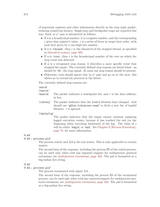 414 Debugging with gdb
of important registers and other information directly in the stop reply packet,
reducing round-trip latency. Single-step and breakpoint traps are reported this
way. Each ‘n:r’ pair is interpreted as follows:
• If n is a hexadecimal number, it is a register number, and the corresponding
r gives that register’s value. r is a series of bytes in target byte order, with
each byte given by a two-digit hex number.
• If n is ‘thread’, then r is the thread-id of the stopped thread, as specified
in [thread-id syntax], page 405.
• If n is ‘core’, then r is the hexadecimal number of the core on which the
stop event was detected.
• If n is a recognized stop reason, it describes a more specific event that
stopped the target. The currently defined stop reasons are listed below. aa
should be ‘05’, the trap signal. At most one stop reason should be present.
• Otherwise, gdb should ignore this ‘n:r’ pair and go on to the next; this
allows us to extend the protocol in the future.
The currently defined stop reasons are:
‘watch’
‘rwatch’
‘awatch’ The packet indicates a watchpoint hit, and r is the data address,
in hex.
‘library’ The packet indicates that the loaded libraries have changed. gdb
should use ‘qXfer:libraries:read’ to fetch a new list of loaded
libraries. r is ignored.
‘replaylog’
The packet indicates that the target cannot continue replaying
logged execution events, because it has reached the end (or the
beginning when executing backward) of the log. The value of r
will be either ‘begin’ or ‘end’. See Chapter 6 [Reverse Execution],
page 71, for more information.
‘W AA’
‘W AA ; process:pid’
The process exited, and AA is the exit status. This is only applicable to certain
targets.
The second form of the response, including the process ID of the exited process,
can be used only when gdb has reported support for multiprocess protocol
extensions; see [multiprocess extensions], page 423. The pid is formatted as a
big-endian hex string.
‘X AA’
‘X AA ; process:pid’
The process terminated with signal AA.
The second form of the response, including the process ID of the terminated
process, can be used only when gdb has reported support for multiprocess pro-
tocol extensions; see [multiprocess extensions], page 423. The pid is formatted
as a big-endian hex string.
 