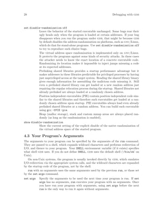 28 Debugging with gdb
set disable-randomization off
Leave the behavior of the started executable unchanged. Some bugs rear their
ugly heads only when the program is loaded at certain addresses. If your bug
disappears when you run the program under gdb, that might be because gdb
by default disables the address randomization on platforms, such as gnu/Linux,
which do that for stand-alone programs. Use set disable-randomization off
to try to reproduce such elusive bugs.
The virtual address space randomization is implemented only on gnu/Linux.
It protects the programs against some kinds of security attacks. In these cases
the attacker needs to know the exact location of a concrete executable code.
Randomizing its location makes it impossible to inject jumps misusing a code
at its expected addresses.
Prelinking shared libraries provides a startup performance advantage but it
makes addresses in these libraries predictable for privileged processes by having
just unprivileged access at the target system. Reading the shared library binary
gives enough information for assembling the malicious code misusing it. Still
even a prelinked shared library can get loaded at a new random address just
requiring the regular relocation process during the startup. Shared libraries not
already prelinked are always loaded at a randomly chosen address.
Position independent executables (PIE) contain position independent code sim-
ilar to the shared libraries and therefore such executables get loaded at a ran-
domly chosen address upon startup. PIE executables always load even already
prelinked shared libraries at a random address. You can build such executable
using gcc -fPIE -pie.
Heap (malloc storage), stack and custom mmap areas are always placed ran-
domly (as long as the randomization is enabled).
show disable-randomization
Show the current setting of the explicit disable of the native randomization of
the virtual address space of the started program.
4.3 Your Program’s Arguments
The arguments to your program can be specified by the arguments of the run command.
They are passed to a shell, which expands wildcard characters and performs redirection of
I/O, and thence to your program. Your SHELL environment variable (if it exists) specifies
what shell gdb uses. If you do not define SHELL, gdb uses the default shell (‘/bin/sh’ on
Unix).
On non-Unix systems, the program is usually invoked directly by gdb, which emulates
I/O redirection via the appropriate system calls, and the wildcard characters are expanded
by the startup code of the program, not by the shell.
run with no arguments uses the same arguments used by the previous run, or those set
by the set args command.
set args Specify the arguments to be used the next time your program is run. If set
args has no arguments, run executes your program with no arguments. Once
you have run your program with arguments, using set args before the next
run is the only way to run it again without arguments.
 