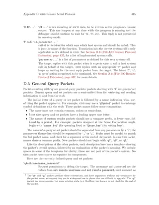 Appendix D: gdb Remote Serial Protocol 415
‘O XX...’ ‘XX...’ is hex encoding of ascii data, to be written as the program’s console
output. This can happen at any time while the program is running and the
debugger should continue to wait for ‘W’, ‘T’, etc. This reply is not permitted
in non-stop mode.
‘F call-id,parameter...’
call-id is the identifier which says which host system call should be called. This
is just the name of the function. Translation into the correct system call is only
applicable as it’s defined in gdb. See Section D.14 [File-I/O Remote Protocol
Extension], page 437, for a list of implemented system calls.
‘parameter...’ is a list of parameters as defined for this very system call.
The target replies with this packet when it expects gdb to call a host system
call on behalf of the target. gdb replies with an appropriate ‘F’ packet and
keeps up waiting for the next reply packet from the target. The latest ‘C’, ‘c’,
‘S’ or ‘s’ action is expected to be continued. See Section D.14 [File-I/O Remote
Protocol Extension], page 437, for more details.
D.5 General Query Packets
Packets starting with ‘q’ are general query packets; packets starting with ‘Q’ are general set
packets. General query and set packets are a semi-unified form for retrieving and sending
information to and from the stub.
The initial letter of a query or set packet is followed by a name indicating what sort
of thing the packet applies to. For example, gdb may use a ‘qSymbol’ packet to exchange
symbol definitions with the stub. These packet names follow some conventions:
• The name must not contain commas, colons or semicolons.
• Most gdb query and set packets have a leading upper case letter.
• The names of custom vendor packets should use a company prefix, in lower case, fol-
lowed by a period. For example, packets designed at the Acme Corporation might
begin with ‘qacme.foo’ (for querying foos) or ‘Qacme.bar’ (for setting bars).
The name of a query or set packet should be separated from any parameters by a ‘:’; the
parameters themselves should be separated by ‘,’ or ‘;’. Stubs must be careful to match
the full packet name, and check for a separator or the end of the packet, in case two packet
names share a common prefix. New packets should not begin with ‘qC’, ‘qP’, or ‘qL’1
.
Like the descriptions of the other packets, each description here has a template showing
the packet’s overall syntax, followed by an explanation of the packet’s meaning. We include
spaces in some of the templates for clarity; these are not part of the packet’s syntax. No
gdb packet uses spaces to separate its components.
Here are the currently defined query and set packets:
‘qAuth:username,password’
Request permission to debug the target. The username and password are the
values from set remote username and set remote password, both encoded as
1
The ‘qP’ and ‘qL’ packets predate these conventions, and have arguments without any terminator for
the packet name; we suspect they are in widespread use in places that are difficult to upgrade. The ‘qC’
packet has no arguments, but some existing stubs (e.g. RedBoot) are known to not check for the end of
the packet.
 