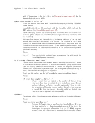 Appendix D: gdb Remote Serial Protocol 417
with ‘l’ (lower-case el, for last). Refer to [thread-id syntax], page 405, for the
format of the thread-id fields.
‘qGetTLSAddr:thread-id,offset,lm’
Fetch the address associated with thread local storage specified by thread-id,
offset, and lm.
thread-id is the thread ID associated with the thread for which to fetch the
TLS address. See [thread-id syntax], page 405.
offset is the (big endian, hex encoded) offset associated with the thread local
variable. (This offset is obtained from the debug information associated with
the variable.)
lm is the (big endian, hex encoded) OS/ABI-specific encoding of the the load
module associated with the thread local storage. For example, a gnu/Linux
system will pass the link map address of the shared object associated with the
thread local storage under consideration. Other operating environments may
choose to represent the load module differently, so the precise meaning of this
parameter will vary.
Reply:
‘XX...’ Hex encoded (big endian) bytes representing the address of the
thread local storage requested.
‘qL startflag threadcount nextthread’
Obtain thread information from RTOS. Where: startflag (one hex digit) is one
to indicate the first query and zero to indicate a subsequent query; threadcount
(two hex digits) is the maximum number of threads the response packet can
contain; and nextthread (eight hex digits), for subsequent queries (startflag is
zero), is returned in the response as argthread.
Don’t use this packet; use the ‘qfThreadInfo’ query instead (see above).
Reply:
‘qM count done argthread thread...’
Where: count (two hex digits) is the number of threads being
returned; done (one hex digit) is zero to indicate more threads
and one indicates no further threads; argthreadid (eight hex dig-
its) is nextthread from the request packet; thread. . . is a sequence
of thread IDs from the target. threadid (eight hex digits). See
remote.c:parse_threadlist_response().
‘qOffsets’
Get section offsets that the target used when relocating the downloaded image.
Reply:
‘Text=xxx;Data=yyy[;Bss=zzz]’
Relocate the Text section by xxx from its original address. Relocate
the Data section by yyy from its original address. If the object file
format provides segment information (e.g. elf ‘PT_LOAD’ program
headers), gdb will relocate entire segments by the supplied offsets.
 