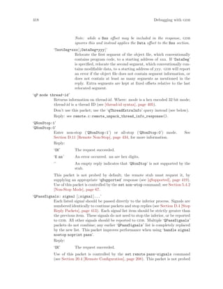 418 Debugging with gdb
Note: while a Bss offset may be included in the response, gdb
ignores this and instead applies the Data offset to the Bss section.
‘TextSeg=xxx[;DataSeg=yyy]’
Relocate the first segment of the object file, which conventionally
contains program code, to a starting address of xxx. If ‘DataSeg’
is specified, relocate the second segment, which conventionally con-
tains modifiable data, to a starting address of yyy. gdb will report
an error if the object file does not contain segment information, or
does not contain at least as many segments as mentioned in the
reply. Extra segments are kept at fixed offsets relative to the last
relocated segment.
‘qP mode thread-id’
Returns information on thread-id. Where: mode is a hex encoded 32 bit mode;
thread-id is a thread ID (see [thread-id syntax], page 405).
Don’t use this packet; use the ‘qThreadExtraInfo’ query instead (see below).
Reply: see remote.c:remote_unpack_thread_info_response().
‘QNonStop:1’
‘QNonStop:0’
Enter non-stop (‘QNonStop:1’) or all-stop (‘QNonStop:0’) mode. See
Section D.11 [Remote Non-Stop], page 434, for more information.
Reply:
‘OK’ The request succeeded.
‘E nn’ An error occurred. nn are hex digits.
‘’ An empty reply indicates that ‘QNonStop’ is not supported by the
stub.
This packet is not probed by default; the remote stub must request it, by
supplying an appropriate ‘qSupported’ response (see [qSupported], page 419).
Use of this packet is controlled by the set non-stop command; see Section 5.4.2
[Non-Stop Mode], page 67.
‘QPassSignals: signal [;signal]...’
Each listed signal should be passed directly to the inferior process. Signals are
numbered identically to continue packets and stop replies (see Section D.4 [Stop
Reply Packets], page 413). Each signal list item should be strictly greater than
the previous item. These signals do not need to stop the inferior, or be reported
to gdb. All other signals should be reported to gdb. Multiple ‘QPassSignals’
packets do not combine; any earlier ‘QPassSignals’ list is completely replaced
by the new list. This packet improves performance when using ‘handle signal
nostop noprint pass’.
Reply:
‘OK’ The request succeeded.
Use of this packet is controlled by the set remote pass-signals command
(see Section 20.4 [Remote Configuration], page 208). This packet is not probed
 