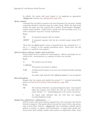 Appendix D: gdb Remote Serial Protocol 419
by default; the remote stub must request it, by supplying an appropriate
‘qSupported’ response (see [qSupported], page 419).
‘qRcmd,command’
command (hex encoded) is passed to the local interpreter for execution. Invalid
commands should be reported using the output string. Before the final result
packet, the target may also respond with a number of intermediate ‘Ooutput’
console output packets. Implementors should note that providing access to a
stubs’s interpreter may have security implications.
Reply:
‘OK’ A command response with no output.
‘OUTPUT’ A command response with the hex encoded output string OUT-
PUT.
(Note that the qRcmd packet’s name is separated from the command by a ‘,’,
not a ‘:’, contrary to the naming conventions above. Please don’t use this
packet as a model for new packets.)
‘qSearch:memory:address;length;search-pattern’
Search length bytes at address for search-pattern. address and length are en-
coded in hex. search-pattern is a sequence of bytes, hex encoded.
Reply:
‘0’ The pattern was not found.
‘1,address’
The pattern was found at address.
‘E NN’ A badly formed request or an error was encountered while searching
memory.
‘’ An empty reply indicates that ‘qSearch:memory’ is not recognized.
‘QStartNoAckMode’
Request that the remote stub disable the normal ‘+’/‘-’ protocol acknowledg-
ments (see Section D.12 [Packet Acknowledgment], page 436).
Reply:
‘OK’ The stub has switched to no-acknowledgment mode. gdb acknowl-
edges this reponse, but neither the stub nor gdb shall send or
expect further ‘+’/‘-’ acknowledgments in the current connection.
‘’ An empty reply indicates that the stub does not support
no-acknowledgment mode.
‘qSupported [:gdbfeature [;gdbfeature]... ]’
Tell the remote stub about features supported by gdb, and query the stub for
features it supports. This packet allows gdb and the remote stub to take advan-
tage of each others’ features. ‘qSupported’ also consolidates multiple feature
probes at startup, to improve gdb performance—a single larger packet per-
forms better than multiple smaller probe packets on high-latency links. Some
 