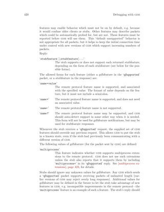 420 Debugging with gdb
features may enable behavior which must not be on by default, e.g. because
it would confuse older clients or stubs. Other features may describe packets
which could be automatically probed for, but are not. These features must be
reported before gdb will use them. This “default unsupported” behavior is
not appropriate for all packets, but it helps to keep the initial connection time
under control with new versions of gdb which support increasing numbers of
packets.
Reply:
‘stubfeature [;stubfeature]...’
The stub supports or does not support each returned stubfeature,
depending on the form of each stubfeature (see below for the pos-
sible forms).
The allowed forms for each feature (either a gdbfeature in the ‘qSupported’
packet, or a stubfeature in the response) are:
‘name=value’
The remote protocol feature name is supported, and associated
with the specified value. The format of value depends on the fea-
ture, but it must not include a semicolon.
‘name+’ The remote protocol feature name is supported, and does not need
an associated value.
‘name-’ The remote protocol feature name is not supported.
‘name?’ The remote protocol feature name may be supported, and gdb
should auto-detect support in some other way when it is needed.
This form will not be used for gdbfeature notifications, but may be
used for stubfeature responses.
Whenever the stub receives a ‘qSupported’ request, the supplied set of gdb
features should override any previous request. This allows gdb to put the stub
in a known state, even if the stub had previously been communicating with a
different version of gdb.
The following values of gdbfeature (for the packet sent by gdb) are defined:
‘multiprocess’
This feature indicates whether gdb supports multiprocess exten-
sions to the remote protocol. gdb does not use such extensions
unless the stub also reports that it supports them by including
‘multiprocess+’ in its ‘qSupported’ reply. See [multiprocess ex-
tensions], page 423, for details.
Stubs should ignore any unknown values for gdbfeature. Any gdb which sends
a ‘qSupported’ packet supports receiving packets of unlimited length (ear-
lier versions of gdb may reject overly long responses). Additional values for
gdbfeature may be defined in the future to let the stub take advantage of new
features in gdb, e.g. incompatible improvements in the remote protocol—the
‘multiprocess’ feature is an example of such a feature. The stub’s reply should
 
