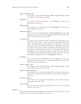 Appendix D: gdb Remote Serial Protocol 423
‘qXfer:threads:read’
The remote stub understands the ‘qXfer:threads:read’ packet
(see [qXfer threads read], page 426).
‘QNonStop’
The remote stub understands the ‘QNonStop’ packet (see
[QNonStop], page 418).
‘QPassSignals’
The remote stub understands the ‘QPassSignals’ packet (see
[QPassSignals], page 418).
‘QStartNoAckMode’
The remote stub understands the ‘QStartNoAckMode’ packet and
prefers to operate in no-acknowledgment mode. See Section D.12
[Packet Acknowledgment], page 436.
‘multiprocess’
The remote stub understands the multiprocess extensions to the
remote protocol syntax. The multiprocess extensions affect the
syntax of thread IDs in both packets and replies (see [thread-id
syntax], page 405), and add process IDs to the ‘D’ packet and ‘W’ and
‘X’ replies. Note that reporting this feature indicates support for
the syntactic extensions only, not that the stub necessarily supports
debugging of more than one process at a time. The stub must not
use multiprocess extensions in packet replies unless gdb has also
indicated it supports them in its ‘qSupported’ request.
‘MustAuth’
gdb must send an authentication packet ‘qAuth’ and the user-
name/password pair must be accepted, otherwise the target will
return an error and disconnect.
‘qXfer:osdata:read’
The remote stub understands the ‘qXfer:osdata:read’ packet
((see [qXfer osdata read], page 426).
‘ConditionalTracepoints’
The remote stub accepts and implements conditional expressions
defined for tracepoints (see Section 13.1.4 [Tracepoint Conditions],
page 131).
‘ReverseContinue’
The remote stub accepts and implements the reverse continue
packet (see [bc], page 406).
‘ReverseStep’
The remote stub accepts and implements the reverse step packet
(see [bs], page 406).
‘qSymbol::’
Notify the target that gdb is prepared to serve symbol lookup requests. Accept
requests from the target for the values of symbols.
 