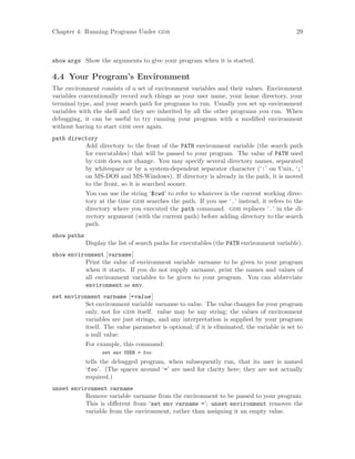Chapter 4: Running Programs Under gdb 29
show args Show the arguments to give your program when it is started.
4.4 Your Program’s Environment
The environment consists of a set of environment variables and their values. Environment
variables conventionally record such things as your user name, your home directory, your
terminal type, and your search path for programs to run. Usually you set up environment
variables with the shell and they are inherited by all the other programs you run. When
debugging, it can be useful to try running your program with a modified environment
without having to start gdb over again.
path directory
Add directory to the front of the PATH environment variable (the search path
for executables) that will be passed to your program. The value of PATH used
by gdb does not change. You may specify several directory names, separated
by whitespace or by a system-dependent separator character (‘:’ on Unix, ‘;’
on MS-DOS and MS-Windows). If directory is already in the path, it is moved
to the front, so it is searched sooner.
You can use the string ‘$cwd’ to refer to whatever is the current working direc-
tory at the time gdb searches the path. If you use ‘.’ instead, it refers to the
directory where you executed the path command. gdb replaces ‘.’ in the di-
rectory argument (with the current path) before adding directory to the search
path.
show paths
Display the list of search paths for executables (the PATH environment variable).
show environment [varname]
Print the value of environment variable varname to be given to your program
when it starts. If you do not supply varname, print the names and values of
all environment variables to be given to your program. You can abbreviate
environment as env.
set environment varname [=value]
Set environment variable varname to value. The value changes for your program
only, not for gdb itself. value may be any string; the values of environment
variables are just strings, and any interpretation is supplied by your program
itself. The value parameter is optional; if it is eliminated, the variable is set to
a null value.
For example, this command:
set env USER = foo
tells the debugged program, when subsequently run, that its user is named
‘foo’. (The spaces around ‘=’ are used for clarity here; they are not actually
required.)
unset environment varname
Remove variable varname from the environment to be passed to your program.
This is different from ‘set env varname =’; unset environment removes the
variable from the environment, rather than assigning it an empty value.
 