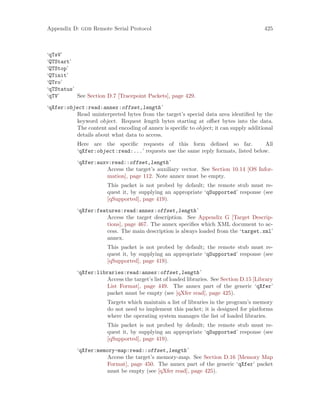 Appendix D: gdb Remote Serial Protocol 425
‘qTsV’
‘QTStart’
‘QTStop’
‘QTinit’
‘QTro’
‘qTStatus’
‘qTV’ See Section D.7 [Tracepoint Packets], page 429.
‘qXfer:object:read:annex:offset,length’
Read uninterpreted bytes from the target’s special data area identified by the
keyword object. Request length bytes starting at offset bytes into the data.
The content and encoding of annex is specific to object; it can supply additional
details about what data to access.
Here are the specific requests of this form defined so far. All
‘qXfer:object:read:...’ requests use the same reply formats, listed below.
‘qXfer:auxv:read::offset,length’
Access the target’s auxiliary vector. See Section 10.14 [OS Infor-
mation], page 112. Note annex must be empty.
This packet is not probed by default; the remote stub must re-
quest it, by supplying an appropriate ‘qSupported’ response (see
[qSupported], page 419).
‘qXfer:features:read:annex:offset,length’
Access the target description. See Appendix G [Target Descrip-
tions], page 467. The annex specifies which XML document to ac-
cess. The main description is always loaded from the ‘target.xml’
annex.
This packet is not probed by default; the remote stub must re-
quest it, by supplying an appropriate ‘qSupported’ response (see
[qSupported], page 419).
‘qXfer:libraries:read:annex:offset,length’
Access the target’s list of loaded libraries. See Section D.15 [Library
List Format], page 449. The annex part of the generic ‘qXfer’
packet must be empty (see [qXfer read], page 425).
Targets which maintain a list of libraries in the program’s memory
do not need to implement this packet; it is designed for platforms
where the operating system manages the list of loaded libraries.
This packet is not probed by default; the remote stub must re-
quest it, by supplying an appropriate ‘qSupported’ response (see
[qSupported], page 419).
‘qXfer:memory-map:read::offset,length’
Access the target’s memory-map. See Section D.16 [Memory Map
Format], page 450. The annex part of the generic ‘qXfer’ packet
must be empty (see [qXfer read], page 425).
 