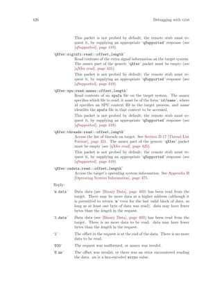 426 Debugging with gdb
This packet is not probed by default; the remote stub must re-
quest it, by supplying an appropriate ‘qSupported’ response (see
[qSupported], page 419).
‘qXfer:siginfo:read::offset,length’
Read contents of the extra signal information on the target system.
The annex part of the generic ‘qXfer’ packet must be empty (see
[qXfer read], page 425).
This packet is not probed by default; the remote stub must re-
quest it, by supplying an appropriate ‘qSupported’ response (see
[qSupported], page 419).
‘qXfer:spu:read:annex:offset,length’
Read contents of an spufs file on the target system. The annex
specifies which file to read; it must be of the form ‘id/name’, where
id specifies an SPU context ID in the target process, and name
identifes the spufs file in that context to be accessed.
This packet is not probed by default; the remote stub must re-
quest it, by supplying an appropriate ‘qSupported’ response (see
[qSupported], page 419).
‘qXfer:threads:read::offset,length’
Access the list of threads on target. See Section D.17 [Thread List
Format], page 451. The annex part of the generic ‘qXfer’ packet
must be empty (see [qXfer read], page 425).
This packet is not probed by default; the remote stub must re-
quest it, by supplying an appropriate ‘qSupported’ response (see
[qSupported], page 419).
‘qXfer:osdata:read::offset,length’
Access the target’s operating system information. See Appendix H
[Operating System Information], page 475.
Reply:
‘m data’ Data data (see [Binary Data], page 403) has been read from the
target. There may be more data at a higher address (although it
is permitted to return ‘m’ even for the last valid block of data, as
long as at least one byte of data was read). data may have fewer
bytes than the length in the request.
‘l data’ Data data (see [Binary Data], page 403) has been read from the
target. There is no more data to be read. data may have fewer
bytes than the length in the request.
‘l’ The offset in the request is at the end of the data. There is no more
data to be read.
‘E00’ The request was malformed, or annex was invalid.
‘E nn’ The offset was invalid, or there was an error encountered reading
the data. nn is a hex-encoded errno value.
 