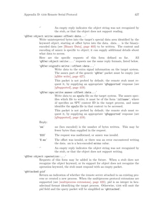 Appendix D: gdb Remote Serial Protocol 427
‘’ An empty reply indicates the object string was not recognized by
the stub, or that the object does not support reading.
‘qXfer:object:write:annex:offset:data...’
Write uninterpreted bytes into the target’s special data area identified by the
keyword object, starting at offset bytes into the data. data. . . is the binary-
encoded data (see [Binary Data], page 403) to be written. The content and
encoding of annex is specific to object; it can supply additional details about
what data to access.
Here are the specific requests of this form defined so far. All
‘qXfer:object:write:...’ requests use the same reply formats, listed below.
‘qXfer:siginfo:write::offset:data...’
Write data to the extra signal information on the target system.
The annex part of the generic ‘qXfer’ packet must be empty (see
[qXfer write], page 427).
This packet is not probed by default; the remote stub must re-
quest it, by supplying an appropriate ‘qSupported’ response (see
[qSupported], page 419).
‘qXfer:spu:write:annex:offset:data...’
Write data to an spufs file on the target system. The annex spec-
ifies which file to write; it must be of the form ‘id/name’, where
id specifies an SPU context ID in the target process, and name
identifes the spufs file in that context to be accessed.
This packet is not probed by default; the remote stub must re-
quest it, by supplying an appropriate ‘qSupported’ response (see
[qSupported], page 419).
Reply:
‘nn’ nn (hex encoded) is the number of bytes written. This may be
fewer bytes than supplied in the request.
‘E00’ The request was malformed, or annex was invalid.
‘E nn’ The offset was invalid, or there was an error encountered writing
the data. nn is a hex-encoded errno value.
‘’ An empty reply indicates the object string was not recognized by
the stub, or that the object does not support writing.
‘qXfer:object:operation:...’
Requests of this form may be added in the future. When a stub does not
recognize the object keyword, or its support for object does not recognize the
operation keyword, the stub must respond with an empty packet.
‘qAttached:pid’
Return an indication of whether the remote server attached to an existing pro-
cess or created a new process. When the multiprocess protocol extensions are
supported (see [multiprocess extensions], page 423), pid is an integer in hex-
adecimal format identifying the target process. Otherwise, gdb will omit the
pid field and the query packet will be simplified as ‘qAttached’.
 