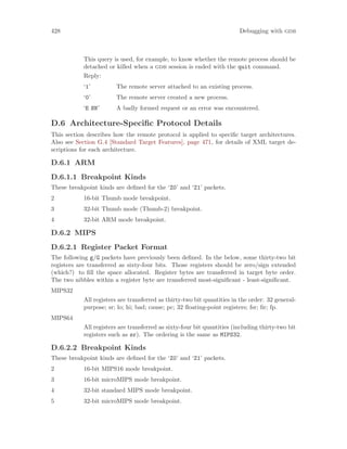 428 Debugging with gdb
This query is used, for example, to know whether the remote process should be
detached or killed when a gdb session is ended with the quit command.
Reply:
‘1’ The remote server attached to an existing process.
‘0’ The remote server created a new process.
‘E NN’ A badly formed request or an error was encountered.
D.6 Architecture-Specific Protocol Details
This section describes how the remote protocol is applied to specific target architectures.
Also see Section G.4 [Standard Target Features], page 471, for details of XML target de-
scriptions for each architecture.
D.6.1 ARM
D.6.1.1 Breakpoint Kinds
These breakpoint kinds are defined for the ‘Z0’ and ‘Z1’ packets.
2 16-bit Thumb mode breakpoint.
3 32-bit Thumb mode (Thumb-2) breakpoint.
4 32-bit ARM mode breakpoint.
D.6.2 MIPS
D.6.2.1 Register Packet Format
The following g/G packets have previously been defined. In the below, some thirty-two bit
registers are transferred as sixty-four bits. Those registers should be zero/sign extended
(which?) to fill the space allocated. Register bytes are transferred in target byte order.
The two nibbles within a register byte are transferred most-significant - least-significant.
MIPS32
All registers are transferred as thirty-two bit quantities in the order: 32 general-
purpose; sr; lo; hi; bad; cause; pc; 32 floating-point registers; fsr; fir; fp.
MIPS64
All registers are transferred as sixty-four bit quantities (including thirty-two bit
registers such as sr). The ordering is the same as MIPS32.
D.6.2.2 Breakpoint Kinds
These breakpoint kinds are defined for the ‘Z0’ and ‘Z1’ packets.
2 16-bit MIPS16 mode breakpoint.
3 16-bit microMIPS mode breakpoint.
4 32-bit standard MIPS mode breakpoint.
5 32-bit microMIPS mode breakpoint.
 