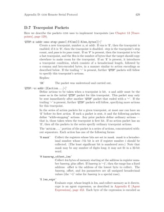 Appendix D: gdb Remote Serial Protocol 429
D.7 Tracepoint Packets
Here we describe the packets gdb uses to implement tracepoints (see Chapter 13 [Trace-
points], page 129).
‘QTDP:n:addr:ena:step:pass[:Fflen][:Xlen,bytes][-]’
Create a new tracepoint, number n, at addr. If ena is ‘E’, then the tracepoint is
enabled; if it is ‘D’, then the tracepoint is disabled. step is the tracepoint’s step
count, and pass is its pass count. If an ‘F’ is present, then the tracepoint is to be
a fast tracepoint, and the flen is the number of bytes that the target should copy
elsewhere to make room for the tracepoint. If an ‘X’ is present, it introduces
a tracepoint condition, which consists of a hexadecimal length, followed by
a comma and hex-encoded bytes, in a manner similar to action encodings as
described below. If the trailing ‘-’ is present, further ‘QTDP’ packets will follow
to specify this tracepoint’s actions.
Replies:
‘OK’ The packet was understood and carried out.
‘QTDP:-n:addr:[S]action...[-]’
Define actions to be taken when a tracepoint is hit. n and addr must be the
same as in the initial ‘QTDP’ packet for this tracepoint. This packet may only
be sent immediately after another ‘QTDP’ packet that ended with a ‘-’. If the
trailing ‘-’ is present, further ‘QTDP’ packets will follow, specifying more actions
for this tracepoint.
In the series of action packets for a given tracepoint, at most one can have an
‘S’ before its first action. If such a packet is sent, it and the following packets
define “while-stepping” actions. Any prior packets define ordinary actions —
that is, those taken when the tracepoint is first hit. If no action packet has an
‘S’, then all the packets in the series specify ordinary tracepoint actions.
The ‘action...’ portion of the packet is a series of actions, concatenated with-
out separators. Each action has one of the following forms:
‘R mask’ Collect the registers whose bits are set in mask. mask is a hexadec-
imal number whose i’th bit is set if register number i should be
collected. (The least significant bit is numbered zero.) Note that
mask may be any number of digits long; it may not fit in a 32-bit
word.
‘M basereg,offset,len’
Collect len bytes of memory starting at the address in register num-
ber basereg, plus offset. If basereg is ‘-1’, then the range has a fixed
address: offset is the address of the lowest byte to collect. The
basereg, offset, and len parameters are all unsigned hexadecimal
values (the ‘-1’ value for basereg is a special case).
‘X len,expr’
Evaluate expr, whose length is len, and collect memory as it directs.
expr is an agent expression, as described in Appendix E [Agent
Expressions], page 453. Each byte of the expression is encoded as
 