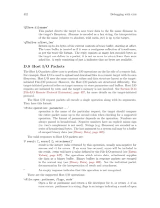 432 Debugging with gdb
‘QTSave:filename’
This packet directs the target to save trace data to the file name filename in
the target’s filesystem. filename is encoded as a hex string; the interpretation
of the file name (relative vs absolute, wild cards, etc) is up to the target.
‘qTBuffer:offset,len’
Return up to len bytes of the current contents of trace buffer, starting at offset.
The trace buffer is treated as if it were a contiguous collection of traceframes,
as per the trace file format. The reply consists as many hex-encoded bytes as
the target can deliver in a packet; it is not an error to return fewer than were
asked for. A reply consisting of just l indicates that no bytes are available.
D.8 Host I/O Packets
The Host I/O packets allow gdb to perform I/O operations on the far side of a remote link.
For example, Host I/O is used to upload and download files to a remote target with its own
filesystem. Host I/O uses the same constant values and data structure layout as the target-
initiated File-I/O protocol. However, the Host I/O packets are structured differently. The
target-initiated protocol relies on target memory to store parameters and buffers. Host I/O
requests are initiated by gdb, and the target’s memory is not involved. See Section D.14
[File-I/O Remote Protocol Extension], page 437, for more details on the target-initiated
protocol.
The Host I/O request packets all encode a single operation along with its arguments.
They have this format:
‘vFile:operation: parameter...’
operation is the name of the particular request; the target should compare
the entire packet name up to the second colon when checking for a supported
operation. The format of parameter depends on the operation. Numbers are
always passed in hexadecimal. Negative numbers have an explicit minus sign
(i.e. two’s complement is not used). Strings (e.g. filenames) are encoded as a
series of hexadecimal bytes. The last argument to a system call may be a buffer
of escaped binary data (see [Binary Data], page 403).
The valid responses to Host I/O packets are:
‘F result [, errno] [; attachment]’
result is the integer value returned by this operation, usually non-negative for
success and -1 for errors. If an error has occured, errno will be included in
the result. errno will have a value defined by the File-I/O protocol (see [Errno
Values], page 447). For operations which return data, attachment supplies
the data as a binary buffer. Binary buffers in response packets are escaped
in the normal way (see [Binary Data], page 403). See the individual packet
documentation for the interpretation of result and attachment.
‘’ An empty response indicates that this operation is not recognized.
These are the supported Host I/O operations:
‘vFile:open: pathname, flags, mode’
Open a file at pathname and return a file descriptor for it, or return -1 if an
error occurs. pathname is a string, flags is an integer indicating a mask of open
 
