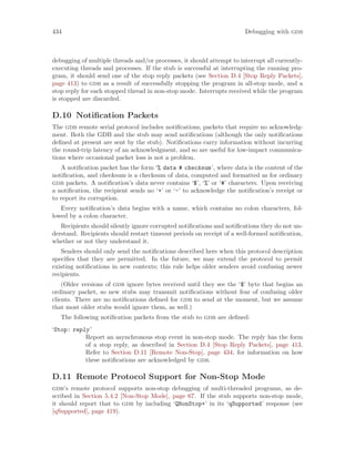 434 Debugging with gdb
debugging of multiple threads and/or processes, it should attempt to interrupt all currently-
executing threads and processes. If the stub is successful at interrupting the running pro-
gram, it should send one of the stop reply packets (see Section D.4 [Stop Reply Packets],
page 413) to gdb as a result of successfully stopping the program in all-stop mode, and a
stop reply for each stopped thread in non-stop mode. Interrupts received while the program
is stopped are discarded.
D.10 Notification Packets
The gdb remote serial protocol includes notifications, packets that require no acknowledg-
ment. Both the GDB and the stub may send notifications (although the only notifications
defined at present are sent by the stub). Notifications carry information without incurring
the round-trip latency of an acknowledgment, and so are useful for low-impact communica-
tions where occasional packet loss is not a problem.
A notification packet has the form ‘% data # checksum’, where data is the content of the
notification, and checksum is a checksum of data, computed and formatted as for ordinary
gdb packets. A notification’s data never contains ‘$’, ‘%’ or ‘#’ characters. Upon receiving
a notification, the recipient sends no ‘+’ or ‘-’ to acknowledge the notification’s receipt or
to report its corruption.
Every notification’s data begins with a name, which contains no colon characters, fol-
lowed by a colon character.
Recipients should silently ignore corrupted notifications and notifications they do not un-
derstand. Recipients should restart timeout periods on receipt of a well-formed notification,
whether or not they understand it.
Senders should only send the notifications described here when this protocol description
specifies that they are permitted. In the future, we may extend the protocol to permit
existing notifications in new contexts; this rule helps older senders avoid confusing newer
recipients.
(Older versions of gdb ignore bytes received until they see the ‘$’ byte that begins an
ordinary packet, so new stubs may transmit notifications without fear of confusing older
clients. There are no notifications defined for gdb to send at the moment, but we assume
that most older stubs would ignore them, as well.)
The following notification packets from the stub to gdb are defined:
‘Stop: reply’
Report an asynchronous stop event in non-stop mode. The reply has the form
of a stop reply, as described in Section D.4 [Stop Reply Packets], page 413.
Refer to Section D.11 [Remote Non-Stop], page 434, for information on how
these notifications are acknowledged by gdb.
D.11 Remote Protocol Support for Non-Stop Mode
gdb’s remote protocol supports non-stop debugging of multi-threaded programs, as de-
scribed in Section 5.4.2 [Non-Stop Mode], page 67. If the stub supports non-stop mode,
it should report that to gdb by including ‘QNonStop+’ in its ‘qSupported’ response (see
[qSupported], page 419).
 