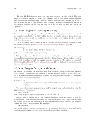 30 Debugging with gdb
Warning: On Unix systems, gdb runs your program using the shell indicated by your
SHELL environment variable if it exists (or /bin/sh if not). If your SHELL variable names a
shell that runs an initialization file—such as ‘.cshrc’ for C-shell, or ‘.bashrc’ for BASH—
any variables you set in that file affect your program. You may wish to move setting of
environment variables to files that are only run when you sign on, such as ‘.login’ or
‘.profile’.
4.5 Your Program’s Working Directory
Each time you start your program with run, it inherits its working directory from the current
working directory of gdb. The gdb working directory is initially whatever it inherited from
its parent process (typically the shell), but you can specify a new working directory in gdb
with the cd command.
The gdb working directory also serves as a default for the commands that specify files
for gdb to operate on. See Section 18.1 [Commands to Specify Files], page 187.
cd directory
Set the gdb working directory to directory.
pwd Print the gdb working directory.
It is generally impossible to find the current working directory of the process being
debugged (since a program can change its directory during its run). If you work on a system
where gdb is configured with the ‘/proc’ support, you can use the info proc command
(see Section 21.1.3 [SVR4 Process Information], page 217) to find out the current working
directory of the debuggee.
4.6 Your Program’s Input and Output
By default, the program you run under gdb does input and output to the same terminal
that gdb uses. gdb switches the terminal to its own terminal modes to interact with you,
but it records the terminal modes your program was using and switches back to them when
you continue running your program.
info terminal
Displays information recorded by gdb about the terminal modes your program
is using.
You can redirect your program’s input and/or output using shell redirection with the
run command. For example,
run > outfile
starts your program, diverting its output to the file ‘outfile’.
Another way to specify where your program should do input and output is with the
tty command. This command accepts a file name as argument, and causes this file to be
the default for future run commands. It also resets the controlling terminal for the child
process, for future run commands. For example,
tty /dev/ttyb
directs that processes started with subsequent run commands default to do input and output
on the terminal ‘/dev/ttyb’ and have that as their controlling terminal.
 