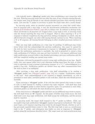Appendix D: gdb Remote Serial Protocol 435
gdb typically sends a ‘QNonStop’ packet only when establishing a new connection with
the stub. Entering non-stop mode does not alter the state of any currently-running threads,
but targets must stop all threads in any already-attached processes when entering all-stop
mode. gdb uses the ‘?’ packet as necessary to probe the target state after a mode change.
In non-stop mode, when an attached process encounters an event that would other-
wise be reported with a stop reply, it uses the asynchronous notification mechanism (see
Section D.10 [Notification Packets], page 434) to inform gdb. In contrast to all-stop mode,
where all threads in all processes are stopped when a stop reply is sent, in non-stop mode
only the thread reporting the stop event is stopped. That is, when reporting a ‘S’ or ‘T’
response to indicate completion of a step operation, hitting a breakpoint, or a fault, only the
affected thread is stopped; any other still-running threads continue to run. When reporting
a ‘W’ or ‘X’ response, all running threads belonging to other attached processes continue to
run.
Only one stop reply notification at a time may be pending; if additional stop events
occur before gdb has acknowledged the previous notification, they must be queued by
the stub for later synchronous transmission in response to ‘vStopped’ packets from gdb.
Because the notification mechanism is unreliable, the stub is permitted to resend a stop
reply notification if it believes gdb may not have received it. gdb ignores additional stop
reply notifications received before it has finished processing a previous notification and the
stub has completed sending any queued stop events.
Otherwise, gdb must be prepared to receive a stop reply notification at any time. Specif-
ically, they may appear when gdb is not otherwise reading input from the stub, or when
gdb is expecting to read a normal synchronous response or a ‘+’/‘-’ acknowledgment to a
packet it has sent. Notification packets are distinct from any other communication from
the stub so there is no ambiguity.
After receiving a stop reply notification, gdb shall acknowledge it by sending a
‘vStopped’ packet (see [vStopped packet], page 411) as a regular, synchronous request
to the stub. Such acknowledgment is not required to happen immediately, as gdb is
permitted to send other, unrelated packets to the stub first, which the stub should process
normally.
Upon receiving a ‘vStopped’ packet, if the stub has other queued stop events to report
to gdb, it shall respond by sending a normal stop reply response. gdb shall then send
another ‘vStopped’ packet to solicit further responses; again, it is permitted to send other,
unrelated packets as well which the stub should process normally.
If the stub receives a ‘vStopped’ packet and there are no additional stop events to report,
the stub shall return an ‘OK’ response. At this point, if further stop events occur, the stub
shall send a new stop reply notification, gdb shall accept the notification, and the process
shall be repeated.
In non-stop mode, the target shall respond to the ‘?’ packet as follows. First, any
incomplete stop reply notification/‘vStopped’ sequence in progress is abandoned. The target
must begin a new sequence reporting stop events for all stopped threads, whether or not it
has previously reported those events to gdb. The first stop reply is sent as a synchronous
reply to the ‘?’ packet, and subsequent stop replies are sent as responses to ‘vStopped’
packets using the mechanism described above. The target must not send asynchronous stop
 