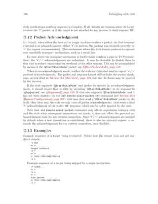 436 Debugging with gdb
reply notifications until the sequence is complete. If all threads are running when the target
receives the ‘?’ packet, or if the target is not attached to any process, it shall respond ‘OK’.
D.12 Packet Acknowledgment
By default, when either the host or the target machine receives a packet, the first response
expected is an acknowledgment: either ‘+’ (to indicate the package was received correctly) or
‘-’ (to request retransmission). This mechanism allows the gdb remote protocol to operate
over unreliable transport mechanisms, such as a serial line.
In cases where the transport mechanism is itself reliable (such as a pipe or TCP connec-
tion), the ‘+’/‘-’ acknowledgments are redundant. It may be desirable to disable them in
that case to reduce communication overhead, or for other reasons. This can be accomplished
by means of the ‘QStartNoAckMode’ packet; see [QStartNoAckMode], page 419.
When in no-acknowledgment mode, neither the stub nor gdb shall send or expect ‘+’/‘-’
protocol acknowledgments. The packet and response format still includes the normal check-
sum, as described in Section D.1 [Overview], page 403, but the checksum may be ignored
by the receiver.
If the stub supports ‘QStartNoAckMode’ and prefers to operate in no-acknowledgment
mode, it should report that to gdb by including ‘QStartNoAckMode+’ in its response to
‘qSupported’; see [qSupported], page 419. If gdb also supports ‘QStartNoAckMode’ and it
has not been disabled via the set remote noack-packet off command (see Section 20.4
[Remote Configuration], page 208), gdb may then send a ‘QStartNoAckMode’ packet to the
stub. Only then may the stub actually turn off packet acknowledgments. gdb sends a final
‘+’ acknowledgment of the stub’s ‘OK’ response, which can be safely ignored by the stub.
Note that set remote noack-packet command only affects negotiation between gdb
and the stub when subsequent connections are made; it does not affect the protocol ac-
knowledgment state for any current connection. Since ‘+’/‘-’ acknowledgments are enabled
by default when a new connection is established, there is also no protocol request to re-
enable the acknowledgments for the current connection, once disabled.
D.13 Examples
Example sequence of a target being re-started. Notice how the restart does not get any
direct output:
-> R00
<- +
target restarts
-> ?
<- +
<- T001:1234123412341234
-> +
Example sequence of a target being stepped by a single instruction:
-> G1445...
<- +
-> s
<- +
time passes
<- T001:1234123412341234
-> +
 
