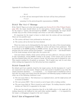 Appendix D: gdb Remote Serial Protocol 439
F0,0,C
or, if the call was interrupted before the host call has been performed:
F-1,4,C
assuming 4 is the protocol-specific representation of EINTR.
D.14.5 The ‘Ctrl-C’ Message
If the ‘Ctrl-C’ flag is set in the gdb reply packet (see Section D.14.4 [The F Reply Packet],
page 438), the target should behave as if it had gotten a break message. The meaning
for the target is “system call interrupted by SIGINT”. Consequentially, the target should
actually stop (as with a break message) and return to gdb with a T02 packet.
It’s important for the target to know in which state the system call was interrupted.
There are two possible cases:
• The system call hasn’t been performed on the host yet.
• The system call on the host has been finished.
These two states can be distinguished by the target by the value of the returned errno.
If it’s the protocol representation of EINTR, the system call hasn’t been performed. This
is equivalent to the EINTR handling on POSIX systems. In any other case, the target may
presume that the system call has been finished — successfully or not — and should behave
as if the break message arrived right after the system call.
gdb must behave reliably. If the system call has not been called yet, gdb may send the
F reply immediately, setting EINTR as errno in the packet. If the system call on the host
has been finished before the user requests a break, the full action must be finished by gdb.
This requires sending M or X packets as necessary. The F packet may only be sent when
either nothing has happened or the full action has been completed.
D.14.6 Console I/O
By default and if not explicitly closed by the target system, the file descriptors 0, 1 and 2
are connected to the gdb console. Output on the gdb console is handled as any other file
output operation (write(1, ...) or write(2, ...)). Console input is handled by gdb so
that after the target read request from file descriptor 0 all following typing is buffered until
either one of the following conditions is met:
• The user types Ctrl-c. The behaviour is as explained above, and the read system call
is treated as finished.
• The user presses RET. This is treated as end of input with a trailing newline.
• The user types Ctrl-d. This is treated as end of input. No trailing character (neither
newline nor ‘Ctrl-D’) is appended to the input.
If the user has typed more characters than fit in the buffer given to the read call, the
trailing characters are buffered in gdb until either another read(0, ...) is requested by
the target, or debugging is stopped at the user’s request.
D.14.7 List of Supported Calls
 