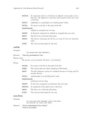 Appendix D: gdb Remote Serial Protocol 443
ENOTDIR A component used as a directory in oldpath or new path is not a
directory. Or oldpath is a directory and newpath exists but is not
a directory.
EFAULT oldpathptr or newpathptr are invalid pointer values.
EACCES No access to the file or the path of the file.
ENAMETOOLONG
oldpath or newpath was too long.
ENOENT A directory component in oldpath or newpath does not exist.
EROFS The file is on a read-only filesystem.
ENOSPC The device containing the file has no room for the new directory
entry.
EINTR The call was interrupted by the user.
unlink
Synopsis:
int unlink(const char *pathname);
Request: ‘Funlink,pathnameptr/len’
Return value:
On success, zero is returned. On error, -1 is returned.
Errors:
EACCES No access to the file or the path of the file.
EPERM The system does not allow unlinking of directories.
EBUSY The file pathname cannot be unlinked because it’s being used by
another process.
EFAULT pathnameptr is an invalid pointer value.
ENAMETOOLONG
pathname was too long.
ENOENT A directory component in pathname does not exist.
ENOTDIR A component of the path is not a directory.
EROFS The file is on a read-only filesystem.
EINTR The call was interrupted by the user.
stat/fstat
Synopsis:
int stat(const char *pathname, struct stat *buf);
int fstat(int fd, struct stat *buf);
Request: ‘Fstat,pathnameptr/len,bufptr’
‘Ffstat,fd,bufptr’
 