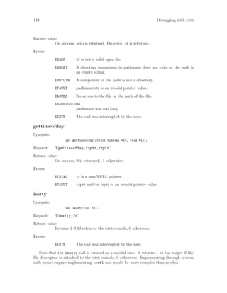 444 Debugging with gdb
Return value:
On success, zero is returned. On error, -1 is returned.
Errors:
EBADF fd is not a valid open file.
ENOENT A directory component in pathname does not exist or the path is
an empty string.
ENOTDIR A component of the path is not a directory.
EFAULT pathnameptr is an invalid pointer value.
EACCES No access to the file or the path of the file.
ENAMETOOLONG
pathname was too long.
EINTR The call was interrupted by the user.
gettimeofday
Synopsis:
int gettimeofday(struct timeval *tv, void *tz);
Request: ‘Fgettimeofday,tvptr,tzptr’
Return value:
On success, 0 is returned, -1 otherwise.
Errors:
EINVAL tz is a non-NULL pointer.
EFAULT tvptr and/or tzptr is an invalid pointer value.
isatty
Synopsis:
int isatty(int fd);
Request: ‘Fisatty,fd’
Return value:
Returns 1 if fd refers to the gdb console, 0 otherwise.
Errors:
EINTR The call was interrupted by the user.
Note that the isatty call is treated as a special case: it returns 1 to the target if the
file descriptor is attached to the gdb console, 0 otherwise. Implementing through system
calls would require implementing ioctl and would be more complex than needed.
 
