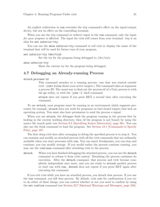 Chapter 4: Running Programs Under gdb 31
An explicit redirection in run overrides the tty command’s effect on the input/output
device, but not its effect on the controlling terminal.
When you use the tty command or redirect input in the run command, only the input
for your program is affected. The input for gdb still comes from your terminal. tty is an
alias for set inferior-tty.
You can use the show inferior-tty command to tell gdb to display the name of the
terminal that will be used for future runs of your program.
set inferior-tty /dev/ttyb
Set the tty for the program being debugged to /dev/ttyb.
show inferior-tty
Show the current tty for the program being debugged.
4.7 Debugging an Already-running Process
attach process-id
This command attaches to a running process—one that was started outside
gdb. (info files shows your active targets.) The command takes as argument
a process ID. The usual way to find out the process-id of a Unix process is with
the ps utility, or with the ‘jobs -l’ shell command.
attach does not repeat if you press RET a second time after executing the
command.
To use attach, your program must be running in an environment which supports pro-
cesses; for example, attach does not work for programs on bare-board targets that lack an
operating system. You must also have permission to send the process a signal.
When you use attach, the debugger finds the program running in the process first by
looking in the current working directory, then (if the program is not found) by using the
source file search path (see Section 9.5 [Specifying Source Directories], page 86). You can
also use the file command to load the program. See Section 18.1 [Commands to Specify
Files], page 187.
The first thing gdb does after arranging to debug the specified process is to stop it. You
can examine and modify an attached process with all the gdb commands that are ordinarily
available when you start processes with run. You can insert breakpoints; you can step and
continue; you can modify storage. If you would rather the process continue running, you
may use the continue command after attaching gdb to the process.
detach When you have finished debugging the attached process, you can use the detach
command to release it from gdb control. Detaching the process continues its
execution. After the detach command, that process and gdb become com-
pletely independent once more, and you are ready to attach another process
or start one with run. detach does not repeat if you press RET again after
executing the command.
If you exit gdb while you have an attached process, you detach that process. If you use
the run command, you kill that process. By default, gdb asks for confirmation if you try
to do either of these things; you can control whether or not you need to confirm by using
the set confirm command (see Section 22.7 [Optional Warnings and Messages], page 249).
 