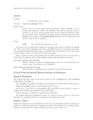 Appendix D: gdb Remote Serial Protocol 445
system
Synopsis:
int system(const char *command);
Request: ‘Fsystem,commandptr/len’
Return value:
If len is zero, the return value indicates whether a shell is available. A zero
return value indicates a shell is not available. For non-zero len, the value re-
turned is -1 on error and the return status of the command otherwise. Only
the exit status of the command is returned, which is extracted from the host’s
system return value by calling WEXITSTATUS(retval). In case ‘/bin/sh’ could
not be executed, 127 is returned.
Errors:
EINTR The call was interrupted by the user.
gdb takes over the full task of calling the necessary host calls to perform the system
call. The return value of system on the host is simplified before it’s returned to the target.
Any termination signal information from the child process is discarded, and the return value
consists entirely of the exit status of the called command.
Due to security concerns, the system call is by default refused by gdb. The user has to
allow this call explicitly with the set remote system-call-allowed 1 command.
set remote system-call-allowed
Control whether to allow the system calls in the File I/O protocol for the
remote target. The default is zero (disabled).
show remote system-call-allowed
Show whether the system calls are allowed in the File I/O protocol.
D.14.8 Protocol-specific Representation of Datatypes
Integral Datatypes
The integral datatypes used in the system calls are int, unsigned int, long, unsigned
long, mode_t, and time_t.
int, unsigned int, mode_t and time_t are implemented as 32 bit values in this protocol.
long and unsigned long are implemented as 64 bit types.
See [Limits], page 448, for corresponding MIN and MAX values (similar to those in
‘limits.h’) to allow range checking on host and target.
time_t datatypes are defined as seconds since the Epoch.
All integral datatypes transferred as part of a memory read or write of a structured
datatype e.g. a struct stat have to be given in big endian byte order.
Pointer Values
Pointers to target data are transmitted as they are. An exception is made for pointers to
buffers for which the length isn’t transmitted as part of the function call, namely strings.
Strings are transmitted as a pointer/length pair, both as hex values, e.g.
 