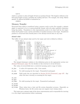 446 Debugging with gdb
1aaf/12
which is a pointer to data of length 18 bytes at position 0x1aaf. The length is defined as the
full string length in bytes, including the trailing null byte. For example, the string "hello
world" at address 0x123456 is transmitted as
123456/d
Memory Transfer
Structured data which is transferred using a memory read or write (for example, a struct
stat) is expected to be in a protocol-specific format with all scalar multibyte datatypes
being big endian. Translation to this representation needs to be done both by the target
before the F packet is sent, and by gdb before it transfers memory to the target. Transferred
pointers to structured data should point to the already-coerced data at any time.
struct stat
The buffer of type struct stat used by the target and gdb is defined as follows:
struct stat {
unsigned int st_dev; /* device */
unsigned int st_ino; /* inode */
mode_t st_mode; /* protection */
unsigned int st_nlink; /* number of hard links */
unsigned int st_uid; /* user ID of owner */
unsigned int st_gid; /* group ID of owner */
unsigned int st_rdev; /* device type (if inode device) */
unsigned long st_size; /* total size, in bytes */
unsigned long st_blksize; /* blocksize for filesystem I/O */
unsigned long st_blocks; /* number of blocks allocated */
time_t st_atime; /* time of last access */
time_t st_mtime; /* time of last modification */
time_t st_ctime; /* time of last change */
};
The integral datatypes conform to the definitions given in the appropriate section (see
[Integral Datatypes], page 445, for details) so this structure is of size 64 bytes.
The values of several fields have a restricted meaning and/or range of values.
st_dev A value of 0 represents a file, 1 the console.
st_ino No valid meaning for the target. Transmitted unchanged.
st_mode Valid mode bits are described in Section D.14.9 [Constants], page 447. Any
other bits have currently no meaning for the target.
st_uid
st_gid
st_rdev No valid meaning for the target. Transmitted unchanged.
st_atime
st_mtime
st_ctime These values have a host and file system dependent accuracy. Especially on
Windows hosts, the file system may not support exact timing values.
The target gets a struct stat of the above representation and is responsible for coercing
it to the target representation before continuing.
 