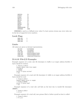 448 Debugging with gdb
ENOTDIR 20
EISDIR 21
EINVAL 22
ENFILE 23
EMFILE 24
EFBIG 27
ENOSPC 28
ESPIPE 29
EROFS 30
ENAMETOOLONG 91
EUNKNOWN 9999
EUNKNOWN is used as a fallback error value if a host system returns any error value not
in the list of supported error numbers.
Lseek Flags
SEEK_SET 0
SEEK_CUR 1
SEEK_END 2
Limits
All values are given in decimal representation.
INT_MIN -2147483648
INT_MAX 2147483647
UINT_MAX 4294967295
LONG_MIN -9223372036854775808
LONG_MAX 9223372036854775807
ULONG_MAX 18446744073709551615
D.14.10 File-I/O Examples
Example sequence of a write call, file descriptor 3, buffer is at target address 0x1234, 6
bytes should be written:
<- Fwrite,3,1234,6
request memory read from target
-> m1234,6
<- XXXXXX
return "6 bytes written"
-> F6
Example sequence of a read call, file descriptor 3, buffer is at target address 0x1234, 6
bytes should be read:
<- Fread,3,1234,6
request memory write to target
-> X1234,6:XXXXXX
return "6 bytes read"
-> F6
Example sequence of a read call, call fails on the host due to invalid file descriptor
(EBADF):
<- Fread,3,1234,6
-> F-1,9
Example sequence of a read call, user presses Ctrl-c before syscall on host is called:
<- Fread,3,1234,6
-> F-1,4,C
 