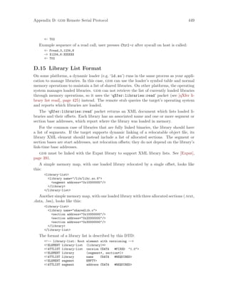 Appendix D: gdb Remote Serial Protocol 449
<- T02
Example sequence of a read call, user presses Ctrl-c after syscall on host is called:
<- Fread,3,1234,6
-> X1234,6:XXXXXX
<- T02
D.15 Library List Format
On some platforms, a dynamic loader (e.g. ‘ld.so’) runs in the same process as your appli-
cation to manage libraries. In this case, gdb can use the loader’s symbol table and normal
memory operations to maintain a list of shared libraries. On other platforms, the operating
system manages loaded libraries. gdb can not retrieve the list of currently loaded libraries
through memory operations, so it uses the ‘qXfer:libraries:read’ packet (see [qXfer li-
brary list read], page 425) instead. The remote stub queries the target’s operating system
and reports which libraries are loaded.
The ‘qXfer:libraries:read’ packet returns an XML document which lists loaded li-
braries and their offsets. Each library has an associated name and one or more segment or
section base addresses, which report where the library was loaded in memory.
For the common case of libraries that are fully linked binaries, the library should have
a list of segments. If the target supports dynamic linking of a relocatable object file, its
library XML element should instead include a list of allocated sections. The segment or
section bases are start addresses, not relocation offsets; they do not depend on the library’s
link-time base addresses.
gdb must be linked with the Expat library to support XML library lists. See [Expat],
page 391.
A simple memory map, with one loaded library relocated by a single offset, looks like
this:
<library-list>
<library name="/lib/libc.so.6">
<segment address="0x10000000"/>
</library>
</library-list>
Another simple memory map, with one loaded library with three allocated sections (.text,
.data, .bss), looks like this:
<library-list>
<library name="sharedlib.o">
<section address="0x10000000"/>
<section address="0x20000000"/>
<section address="0x30000000"/>
</library>
</library-list>
The format of a library list is described by this DTD:
<!-- library-list: Root element with versioning -->
<!ELEMENT library-list (library)*>
<!ATTLIST library-list version CDATA #FIXED "1.0">
<!ELEMENT library (segment*, section*)>
<!ATTLIST library name CDATA #REQUIRED>
<!ELEMENT segment EMPTY>
<!ATTLIST segment address CDATA #REQUIRED>
 