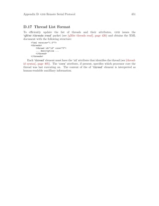 Appendix D: gdb Remote Serial Protocol 451
D.17 Thread List Format
To efficiently update the list of threads and their attributes, gdb issues the
‘qXfer:threads:read’ packet (see [qXfer threads read], page 426) and obtains the XML
document with the following structure:
<?xml version="1.0"?>
<threads>
<thread id="id" core="0">
... description ...
</thread>
</threads>
Each ‘thread’ element must have the ‘id’ attribute that identifies the thread (see [thread-
id syntax], page 405). The ‘core’ attribute, if present, specifies which processor core the
thread was last executing on. The content of the of ‘thread’ element is interpreted as
human-readable auxilliary information.
 