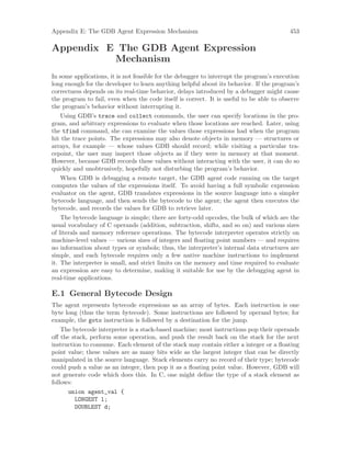 Appendix E: The GDB Agent Expression Mechanism 453
Appendix E The GDB Agent Expression
Mechanism
In some applications, it is not feasible for the debugger to interrupt the program’s execution
long enough for the developer to learn anything helpful about its behavior. If the program’s
correctness depends on its real-time behavior, delays introduced by a debugger might cause
the program to fail, even when the code itself is correct. It is useful to be able to observe
the program’s behavior without interrupting it.
Using GDB’s trace and collect commands, the user can specify locations in the pro-
gram, and arbitrary expressions to evaluate when those locations are reached. Later, using
the tfind command, she can examine the values those expressions had when the program
hit the trace points. The expressions may also denote objects in memory — structures or
arrays, for example — whose values GDB should record; while visiting a particular tra-
cepoint, the user may inspect those objects as if they were in memory at that moment.
However, because GDB records these values without interacting with the user, it can do so
quickly and unobtrusively, hopefully not disturbing the program’s behavior.
When GDB is debugging a remote target, the GDB agent code running on the target
computes the values of the expressions itself. To avoid having a full symbolic expression
evaluator on the agent, GDB translates expressions in the source language into a simpler
bytecode language, and then sends the bytecode to the agent; the agent then executes the
bytecode, and records the values for GDB to retrieve later.
The bytecode language is simple; there are forty-odd opcodes, the bulk of which are the
usual vocabulary of C operands (addition, subtraction, shifts, and so on) and various sizes
of literals and memory reference operations. The bytecode interpreter operates strictly on
machine-level values — various sizes of integers and floating point numbers — and requires
no information about types or symbols; thus, the interpreter’s internal data structures are
simple, and each bytecode requires only a few native machine instructions to implement
it. The interpreter is small, and strict limits on the memory and time required to evaluate
an expression are easy to determine, making it suitable for use by the debugging agent in
real-time applications.
E.1 General Bytecode Design
The agent represents bytecode expressions as an array of bytes. Each instruction is one
byte long (thus the term bytecode). Some instructions are followed by operand bytes; for
example, the goto instruction is followed by a destination for the jump.
The bytecode interpreter is a stack-based machine; most instructions pop their operands
off the stack, perform some operation, and push the result back on the stack for the next
instruction to consume. Each element of the stack may contain either a integer or a floating
point value; these values are as many bits wide as the largest integer that can be directly
manipulated in the source language. Stack elements carry no record of their type; bytecode
could push a value as an integer, then pop it as a floating point value. However, GDB will
not generate code which does this. In C, one might define the type of a stack element as
follows:
union agent_val {
LONGEST l;
DOUBLEST d;
 