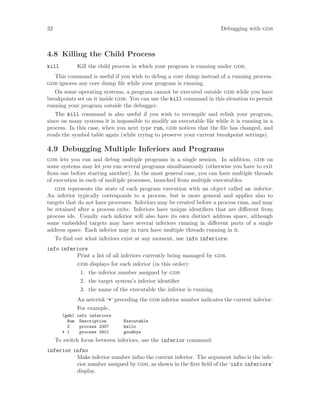 32 Debugging with gdb
4.8 Killing the Child Process
kill Kill the child process in which your program is running under gdb.
This command is useful if you wish to debug a core dump instead of a running process.
gdb ignores any core dump file while your program is running.
On some operating systems, a program cannot be executed outside gdb while you have
breakpoints set on it inside gdb. You can use the kill command in this situation to permit
running your program outside the debugger.
The kill command is also useful if you wish to recompile and relink your program,
since on many systems it is impossible to modify an executable file while it is running in a
process. In this case, when you next type run, gdb notices that the file has changed, and
reads the symbol table again (while trying to preserve your current breakpoint settings).
4.9 Debugging Multiple Inferiors and Programs
gdb lets you run and debug multiple programs in a single session. In addition, gdb on
some systems may let you run several programs simultaneously (otherwise you have to exit
from one before starting another). In the most general case, you can have multiple threads
of execution in each of multiple processes, launched from multiple executables.
gdb represents the state of each program execution with an object called an inferior.
An inferior typically corresponds to a process, but is more general and applies also to
targets that do not have processes. Inferiors may be created before a process runs, and may
be retained after a process exits. Inferiors have unique identifiers that are different from
process ids. Usually each inferior will also have its own distinct address space, although
some embedded targets may have several inferiors running in different parts of a single
address space. Each inferior may in turn have multiple threads running in it.
To find out what inferiors exist at any moment, use info inferiors:
info inferiors
Print a list of all inferiors currently being managed by gdb.
gdb displays for each inferior (in this order):
1. the inferior number assigned by gdb
2. the target system’s inferior identifier
3. the name of the executable the inferior is running.
An asterisk ‘*’ preceding the gdb inferior number indicates the current inferior.
For example,
(gdb) info inferiors
Num Description Executable
2 process 2307 hello
* 1 process 3401 goodbye
To switch focus between inferiors, use the inferior command:
inferior infno
Make inferior number infno the current inferior. The argument infno is the infe-
rior number assigned by gdb, as shown in the first field of the ‘info inferiors’
display.
 