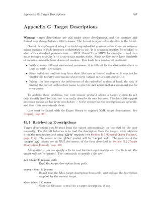 Appendix G: Target Descriptions 467
Appendix G Target Descriptions
Warning: target descriptions are still under active development, and the contents and
format may change between gdb releases. The format is expected to stabilize in the future.
One of the challenges of using gdb to debug embedded systems is that there are so many
minor variants of each processor architecture in use. It is common practice for vendors to
start with a standard processor core — ARM, PowerPC, or MIPS, for example — and then
make changes to adapt it to a particular market niche. Some architectures have hundreds
of variants, available from dozens of vendors. This leads to a number of problems:
• With so many different customized processors, it is difficult for the gdb maintainers to
keep up with the changes.
• Since individual variants may have short lifetimes or limited audiences, it may not be
worthwhile to carry information about every variant in the gdb source tree.
• When gdb does support the architecture of the embedded system at hand, the task of
finding the correct architecture name to give the set architecture command can be
error-prone.
To address these problems, the gdb remote protocol allows a target system to not
only identify itself to gdb, but to actually describe its own features. This lets gdb support
processor variants it has never seen before — to the extent that the descriptions are accurate,
and that gdb understands them.
gdb must be linked with the Expat library to support XML target descriptions. See
[Expat], page 391.
G.1 Retrieving Descriptions
Target descriptions can be read from the target automatically, or specified by the user
manually. The default behavior is to read the description from the target. gdb retrieves
it via the remote protocol using ‘qXfer’ requests (see Section D.5 [General Query Packets],
page 415). The annex in the ‘qXfer’ packet will be ‘target.xml’. The contents of the
‘target.xml’ annex are an XML document, of the form described in Section G.2 [Target
Description Format], page 468.
Alternatively, you can specify a file to read for the target description. If a file is set, the
target will not be queried. The commands to specify a file are:
set tdesc filename path
Read the target description from path.
unset tdesc filename
Do not read the XML target description from a file. gdb will use the description
supplied by the current target.
show tdesc filename
Show the filename to read for a target description, if any.
 